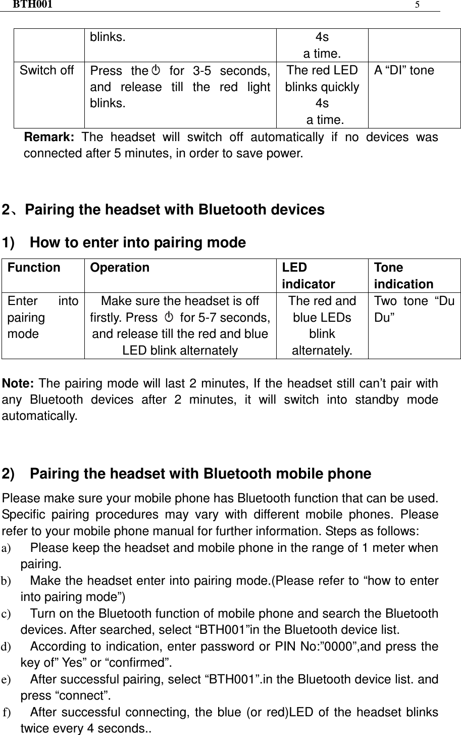 BTH001  5   blinks.  4s   a time. Switch off  Press  the   for  3-5  seconds, and  release  till  the  red  light blinks. The red LED blinks quickly 4s   a time. A “DI” tone Remark:  The  headset  will  switch  off  automatically  if  no  devices  was connected after 5 minutes, in order to save power.   2、、、、Pairing the headset with Bluetooth devices 1)    How to enter into pairing mode Function  Operation  LED indicator   Tone indication Enter  into pairing mode   Make sure the headset is off firstly. Press    for 5-7 seconds, and release till the red and blue LED blink alternately The red and blue LEDs blink alternately. Two  tone  “Du Du”  Note: The pairing mode will last 2 minutes, If the headset still can’t pair with any  Bluetooth  devices  after  2  minutes,  it  will  switch  into  standby  mode automatically.   2)    Pairing the headset with Bluetooth mobile phone Please make sure your mobile phone has Bluetooth function that can be used. Specific  pairing  procedures  may  vary  with  different  mobile  phones.  Please refer to your mobile phone manual for further information. Steps as follows: a)  Please keep the headset and mobile phone in the range of 1 meter when pairing. b)  Make the headset enter into pairing mode.(Please refer to “how to enter into pairing mode”) c)  Turn on the Bluetooth function of mobile phone and search the Bluetooth devices. After searched, select “BTH001”in the Bluetooth device list. d)  According to indication, enter password or PIN No:”0000”,and press the key of” Yes” or “confirmed”. e)  After successful pairing, select “BTH001”.in the Bluetooth device list. and press “connect”. f)  After successful connecting,  the  blue  (or red)LED of  the  headset blinks twice every 4 seconds..  
