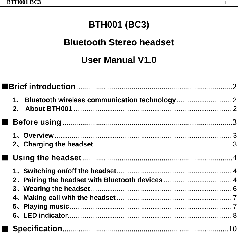 BTH001 BC3  1  BTH001 (BC3) Bluetooth Stereo headset User Manual V1.0   ■Brief introduction...............................................................................2 1. Bluetooth wireless communication technology............................. 2 2.  About BTH001 .................................................................................... 2 ■ Before using......................................................................................3 1、Overview.............................................................................................. 3 2、Charging the headset......................................................................... 3 ■  Using the headset............................................................................4 1、Switching on/off the headset............................................................. 4 2、Pairing the headset with Bluetooth devices.................................... 4 3、Wearing the headset........................................................................... 6 4、Making call with the headset............................................................. 7 5、Playing music...................................................................................... 7 6、LED indicator....................................................................................... 8 ■ Specification....................................................................................10                    