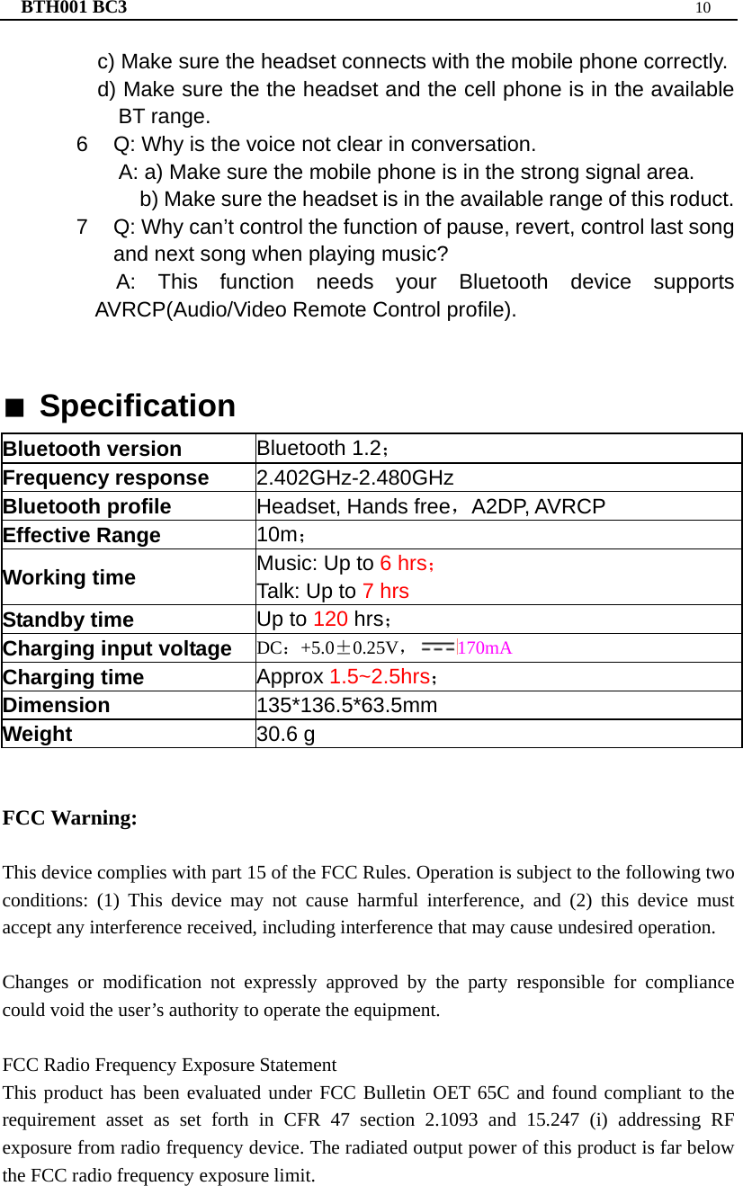 BTH001 BC3  10  c) Make sure the headset connects with the mobile phone correctly. d) Make sure the the headset and the cell phone is in the available BT range. 6  Q: Why is the voice not clear in conversation.   A: a) Make sure the mobile phone is in the strong signal area. b) Make sure the headset is in the available range of this roduct. 7  Q: Why can’t control the function of pause, revert, control last song and next song when playing music? A: This function needs your Bluetooth device supports AVRCP(Audio/Video Remote Control profile).   ■ Specification Bluetooth version  Bluetooth 1.2； Frequency response  2.402GHz-2.480GHz Bluetooth profile  Headset, Hands free，A2DP, AVRCP Effective Range  10m； Working time  Music: Up to 6 hrs； Talk: Up to 7 hrs Standby time  Up to 120 hrs； Charging input voltage  DC：+5.0±0.25V，170mA Charging time  Approx 1.5~2.5hrs； Dimension  135*136.5*63.5mm Weight  30.6 g   FCC Warning:  This device complies with part 15 of the FCC Rules. Operation is subject to the following two conditions: (1) This device may not cause harmful interference, and (2) this device must accept any interference received, including interference that may cause undesired operation.  Changes or modification not expressly approved by the party responsible for compliance could void the user’s authority to operate the equipment.  FCC Radio Frequency Exposure Statement This product has been evaluated under FCC Bulletin OET 65C and found compliant to the requirement asset as set forth in CFR 47 section 2.1093 and 15.247 (i) addressing RF exposure from radio frequency device. The radiated output power of this product is far below the FCC radio frequency exposure limit.   