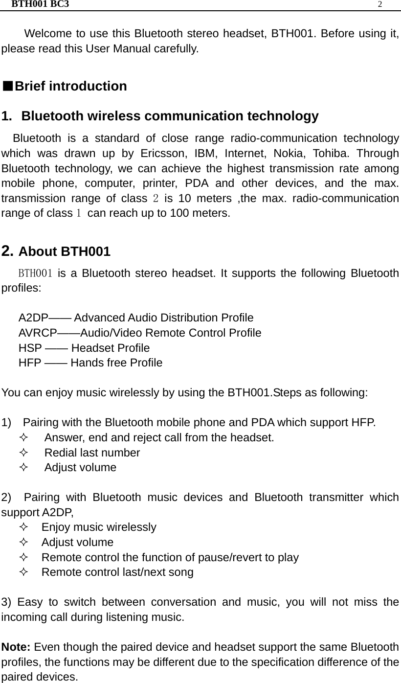 BTH001 BC3  2  Welcome to use this Bluetooth stereo headset, BTH001. Before using it, please read this User Manual carefully.   ■Brief introduction 1. Bluetooth wireless communication technology Bluetooth is a standard of close range radio-communication technology which was drawn up by Ericsson, IBM, Internet, Nokia, Tohiba. Through Bluetooth technology, we can achieve the highest transmission rate among mobile phone, computer, printer, PDA and other devices, and the max. transmission range of class 2 is 10 meters ,the max. radio-communication range of class 1 can reach up to 100 meters.  2. About BTH001 BTH001 is a Bluetooth stereo headset. It supports the following Bluetooth profiles:  A2DP—— Advanced Audio Distribution Profile AVRCP——Audio/Video Remote Control Profile HSP —— Headset Profile   HFP —— Hands free Profile     You can enjoy music wirelessly by using the BTH001.Steps as following:  1)    Pairing with the Bluetooth mobile phone and PDA which support HFP.   Answer, end and reject call from the headset.  Redial last number  Adjust volume  2)  Pairing with Bluetooth music devices and Bluetooth transmitter which support A2DP,   Enjoy music wirelessly  Adjust volume   Remote control the function of pause/revert to play   Remote control last/next song  3) Easy to switch between conversation and music, you will not miss the incoming call during listening music.  Note: Even though the paired device and headset support the same Bluetooth profiles, the functions may be different due to the specification difference of the paired devices. 