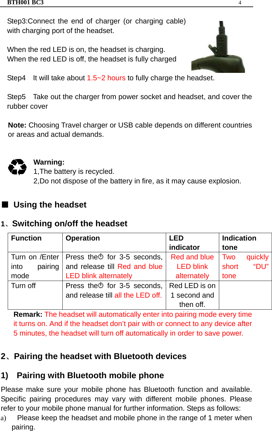 BTH001 BC3  4  Step3:Connect the end of charger (or charging cable) with charging port of the headset.  When the red LED is on, the headset is charging. When the red LED is off, the headset is fully charged    Step4    It will take about 1.5~2 hours to fully charge the headset.  Step5    Take out the charger from power socket and headset, and cover the rubber cover  Note: Choosing Travel charger or USB cable depends on different countries or areas and actual demands.   Warning:  1,The battery is recycled. 2,Do not dispose of the battery in fire, as it may cause explosion.  ■  Using the headset   1、Switching on/off the headset Function Operation  LED indicator Indication tone Turn on /Enter into pairing mode  Press the  for 3-5 seconds, and release till Red and blue LED blink alternately Red and blue LED blink alternately Two quickly short “DU” tone Turn off   Press the  for 3-5 seconds, and release till all the LED off.Red LED is on 1 second and then off.  Remark: The headset will automatically enter into pairing mode every time it turns on. And if the headset don’t pair with or connect to any device after 5 minutes, the headset will turn off automatically in order to save power.  2、Pairing the headset with Bluetooth devices 1)  Pairing with Bluetooth mobile phone Please make sure your mobile phone has Bluetooth function and available. Specific pairing procedures may vary with different mobile phones. Please refer to your mobile phone manual for further information. Steps as follows: a)  Please keep the headset and mobile phone in the range of 1 meter when pairing. 