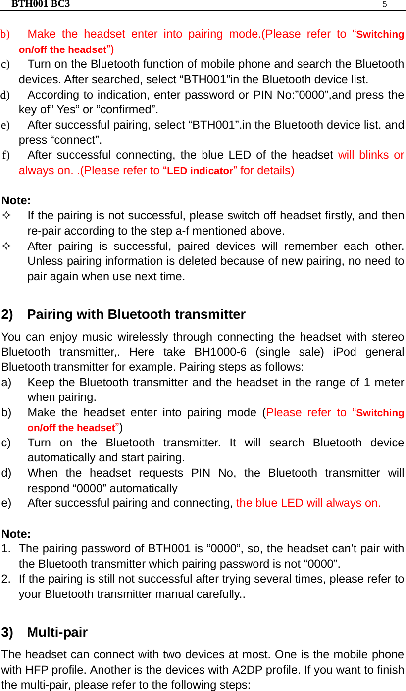 BTH001 BC3  5  b)  Make the headset enter into pairing mode.(Please refer to “Switching on/off the headset”) c)  Turn on the Bluetooth function of mobile phone and search the Bluetooth devices. After searched, select “BTH001”in the Bluetooth device list. d)  According to indication, enter password or PIN No:”0000”,and press the key of” Yes” or “confirmed”. e)  After successful pairing, select “BTH001”.in the Bluetooth device list. and press “connect”. f)  After successful connecting, the blue LED of the headset will blinks or always on. .(Please refer to “LED indicator” for details)  Note:   If the pairing is not successful, please switch off headset firstly, and then re-pair according to the step a-f mentioned above.   After pairing is successful, paired devices will remember each other. Unless pairing information is deleted because of new pairing, no need to pair again when use next time.  2)  Pairing with Bluetooth transmitter You can enjoy music wirelessly through connecting the headset with stereo Bluetooth transmitter,. Here take BH1000-6 (single sale) iPod general Bluetooth transmitter for example. Pairing steps as follows: a)  Keep the Bluetooth transmitter and the headset in the range of 1 meter when pairing. b)  Make the headset enter into pairing mode (Please refer to “Switching on/off the headset”) c)  Turn on the Bluetooth transmitter. It will search Bluetooth device automatically and start pairing. d)  When the headset requests PIN No, the Bluetooth transmitter will respond “0000” automatically e)  After successful pairing and connecting, the blue LED will always on.   Note:  1.  The pairing password of BTH001 is “0000”, so, the headset can’t pair with the Bluetooth transmitter which pairing password is not “0000”. 2.  If the pairing is still not successful after trying several times, please refer to your Bluetooth transmitter manual carefully..  3)  Multi-pair The headset can connect with two devices at most. One is the mobile phone with HFP profile. Another is the devices with A2DP profile. If you want to finish the multi-pair, please refer to the following steps: 