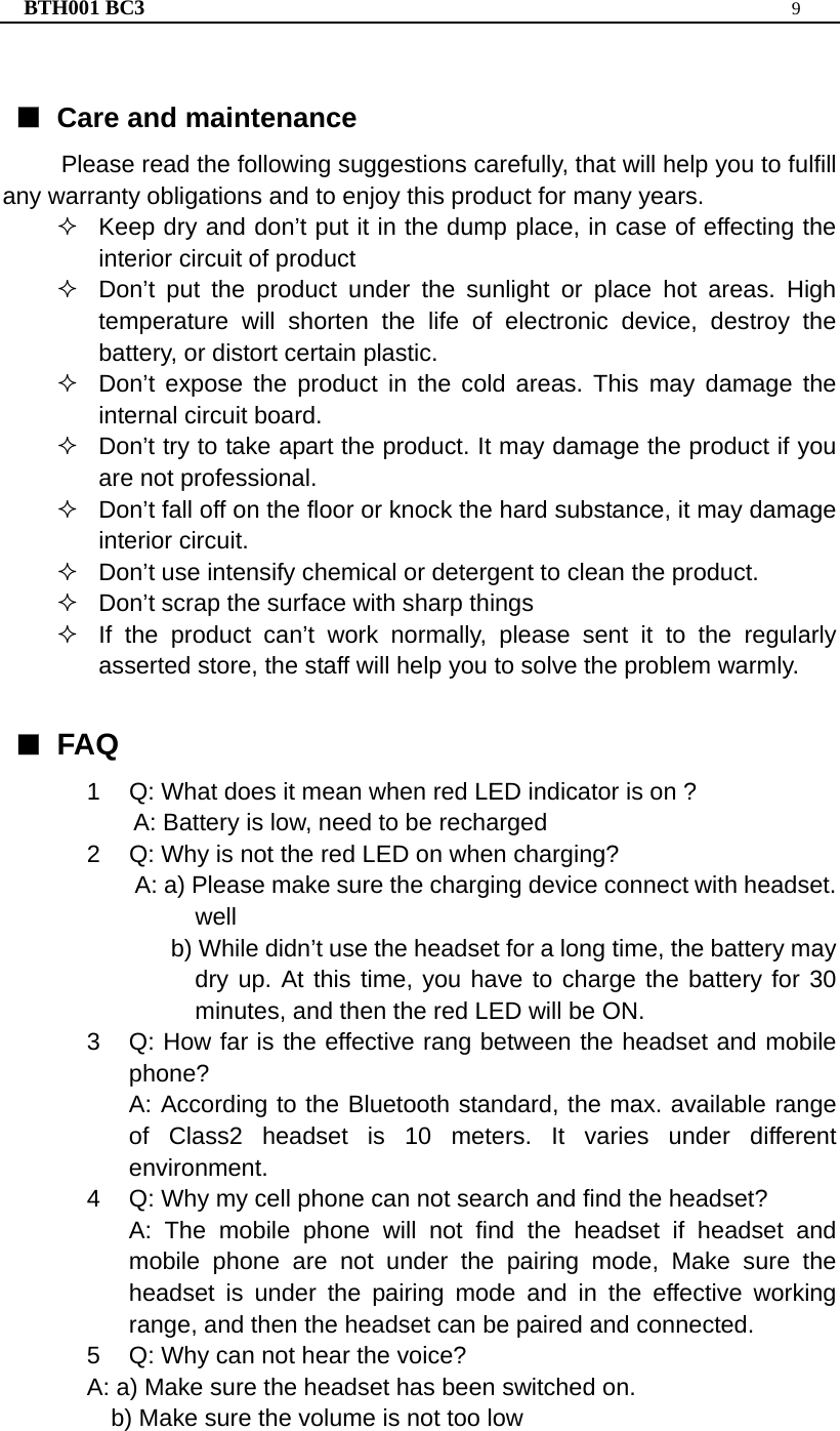 BTH001 BC3  9   ■ Care and maintenance Please read the following suggestions carefully, that will help you to fulfill any warranty obligations and to enjoy this product for many years.   Keep dry and don’t put it in the dump place, in case of effecting the interior circuit of product   Don’t put the product under the sunlight or place hot areas. High temperature will shorten the life of electronic device, destroy the battery, or distort certain plastic.   Don’t expose the product in the cold areas. This may damage the internal circuit board.   Don’t try to take apart the product. It may damage the product if you are not professional.   Don’t fall off on the floor or knock the hard substance, it may damage interior circuit.   Don’t use intensify chemical or detergent to clean the product.   Don’t scrap the surface with sharp things   If the product can’t work normally, please sent it to the regularly asserted store, the staff will help you to solve the problem warmly.  ■ FAQ 1  Q: What does it mean when red LED indicator is on ? A: Battery is low, need to be recharged   2  Q: Why is not the red LED on when charging? A: a) Please make sure the charging device connect with headset. well   b) While didn’t use the headset for a long time, the battery may dry up. At this time, you have to charge the battery for 30 minutes, and then the red LED will be ON. 3  Q: How far is the effective rang between the headset and mobile phone? A: According to the Bluetooth standard, the max. available range of Class2 headset is 10 meters. It varies under different environment. 4  Q: Why my cell phone can not search and find the headset? A: The mobile phone will not find the headset if headset and mobile phone are not under the pairing mode, Make sure the headset is under the pairing mode and in the effective working range, and then the headset can be paired and connected. 5  Q: Why can not hear the voice? A: a) Make sure the headset has been switched on.     b) Make sure the volume is not too low   