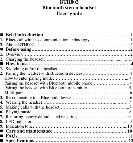   BTH002 Bluetooth stereo headset User’ guide       Brief introduction………………………………………………..…1 1. Bluetooth wireless communication technology……………….…..….1 2. About BTH002..……………………………………………………....1  Before using…………………………………………………………2 1. Overview…………………………………………………………..….2 2. Charging the headset……………………………………….............…3  How to use……………………………………………………….…..4 1. Switching on/off the headset……………………………………….....4 2. Pairing the headset with Bluetooth devices……………………….….4 How to enter pairing mode…………………………………………....4 Pairing the headset with Bluetooth mobile phone………………….…4 Pairing the headset with Bluetooth transmitter…………………….…5 Multi-pair……………………………………………………….……..6 3. Re-connecting to a Bluetooth device…………..……………………..6 4. Wearing the headset…………………………………………...……..7 5. Making calls with the headset…………..…………………………....7 6. Playing music……………………………………………………..….8 7. Restoring factory defaults and resetting……………………………..9 8. LED indicator………………………………………………...............9 9. Indication tone……………………………………………………....10  Care and maintenance…………………………………..……….10  FAQs……………………………………………………..…….……11  Specifications…………………………………………….………...12          