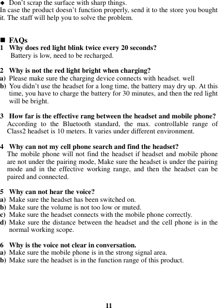  Don’t scrap the surface with sharp things. In case the product doesn’t function properly, send it to the store you bought it. The staff will help you to solve the problem.    FAQs 1 Why does red light blink twice every 20 seconds? Battery is low, need to be recharged.  2 Why is not the red light bright when charging? a) Please make sure the charging device connects with headset. well b) You didn’t use the headset for a long time, the battery may dry up. At this time, you have to charge the battery for 30 minutes, and then the red light will be bright.  3 How far is the effective rang between the headset and mobile phone? According  to  the  Bluetooth  standard,  the  max.  controllable  range  of Class2 headset is 10 meters. It varies under different environment.  4 Why can not my cell phone search and find the headset? The mobile phone will not find the headset if headset and mobile phone are not under the pairing mode, Make sure the headset is under the pairing mode  and  in  the  effective  working  range,  and  then  the  headset  can  be paired and connected.  5 Why can not hear the voice? a) Make sure the headset has been switched on. b) Make sure the volume is not too low or muted. c) Make sure the headset connects with the mobile phone correctly. d) Make sure the distance between the headset and the cell phone is in the normal working scope.  6 Why is the voice not clear in conversation.   a) Make sure the mobile phone is in the strong signal area. b) Make sure the headset is in the function range of this product.      11 