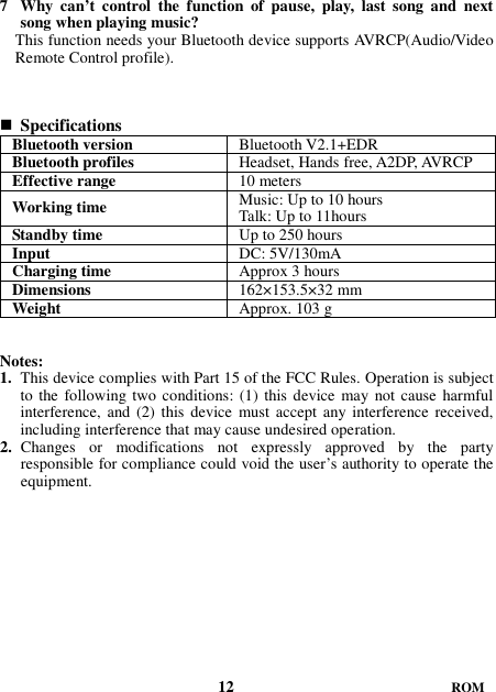 7 Why  can’t  control  the  function  of  pause,  play,  last  song  and  next song when playing music? This function needs your Bluetooth device supports AVRCP(Audio/Video Remote Control profile).     Specifications Bluetooth version  Bluetooth V2.1+EDR Bluetooth profiles  Headset, Hands free, A2DP, AVRCP Effective range  10 meters Working time  Music: Up to 10 hours Talk: Up to 11hours Standby time  Up to 250 hours Input  DC: 5V/130mA Charging time  Approx 3 hours Dimensions  162×153.5×32 mm Weight    Approx. 103 g   Notes: 1. This device complies with Part 15 of the FCC Rules. Operation is subject to the following two conditions: (1) this device may not cause harmful interference, and (2)  this device  must  accept  any interference received, including interference that may cause undesired operation. 2. Changes  or  modifications  not  expressly  approved  by  the  party responsible for compliance could void the user’s authority to operate the equipment.                                      12                           ROM 