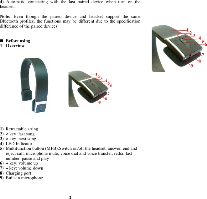 4)  Automatic  connecting  with  the  last  paired  device  when  turn  on  the headset.  Note:  Even  though  the  paired  device  and  headset  support  the  same Bluetooth  profiles,  the  functions  may  be  different due to  the  specification difference of the paired devices.    Before using 1 Overview                 1) Retractable string 2) &lt; key :last song 3) &gt; key :next song 4) LED Indicator 5) Multifunction button (MFB):Switch on/off the headset, answer, end and reject call, microphone mute, voice dial and voice transfer, redial last number, pause and play 6) + key: volume up 7) – key: volume down 8) Charging port 9) Built-in microphone    2 