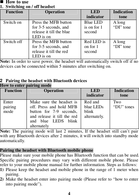  How to use 1. Switching on / off headset Function  Operation  LED indicator  Indication tone Switch on    Press the MFB button for 3-5 seconds, and release it till the blue LED is on Blue LED is on for 1 second A long “DI” tone Switch off  Press the MFB button for 3-5 seconds, and release it till the red LED is on Red LED is on for 1 second A long “DI” tone Note: In order to save power, the headset will automatically switch off if no devices can be connected within 5 minutes after switching on.   2  Pairing the headset with Bluetooth devices How to enter pairing mode Function Operation  LED indicator  Indication tone Enter pairing mode   Make  sure  the  headset  is off.  Press  and  hold  MFB button  for  7-9  seconds, and  release  it  till  the  red and  blue  LEDS  blink alternately Red and blue LEDs blink alternately. Two   “DU” tones Note: The  pairing  mode  will  last  2  minutes,  If the headset  still can’t  pair with any Bluetooth devices after 2 minutes, it will switch into standby mode automatically.  Pairing the headset with Bluetooth mobile phone Please make sure your mobile phone has Bluetooth function that can be used. Specific  pairing  procedures  may  vary  with  different  mobile phone.  Please refer to your mobile phone manual for further information. Steps as follows: 1) Please keep the headset and mobile phone in the range of 1 meter when pairing. 2) Make the headset enter into pairing mode (Please refer to “how to enter into pairing mode”).  4 