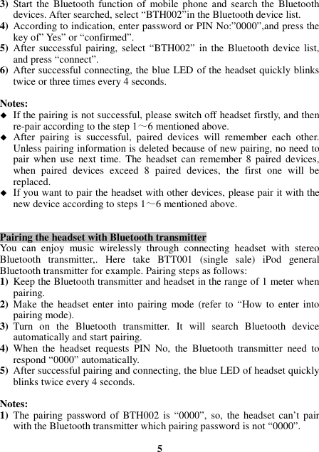 3) Start the  Bluetooth function  of  mobile  phone and  search the Bluetooth devices. After searched, select “BTH002”in the Bluetooth device list. 4) According to indication, enter password or PIN No:”0000”,and press the key of” Yes” or “confirmed”. 5) After  successful pairing, select  “BTH002”  in the  Bluetooth device list, and press “connect”. 6) After successful connecting, the blue LED of the headset quickly blinks twice or three times every 4 seconds.  Notes:  If the pairing is not successful, please switch off headset firstly, and then re-pair according to the step 1～6 mentioned above.  After  pairing  is  successful,  paired  devices  will  remember  each  other. Unless pairing information is deleted because of new pairing, no need to pair  when  use  next  time.  The  headset  can  remember 8  paired  devices, when  paired  devices  exceed  8  paired  devices,  the  first  one  will  be replaced.  If you want to pair the headset with other devices, please pair it with the new device according to steps 1～6 mentioned above.   Pairing the headset with Bluetooth transmitter You  can  enjoy  music  wirelessly  through  connecting  headset  with  stereo Bluetooth  transmitter,.  Here  take  BTT001  (single  sale)  iPod  general Bluetooth transmitter for example. Pairing steps as follows: 1) Keep the Bluetooth transmitter and headset in the range of 1 meter when pairing. 2) Make  the  headset enter  into  pairing  mode  (refer to  “How  to  enter  into pairing mode). 3) Turn  on  the  Bluetooth  transmitter.  It  will  search  Bluetooth  device automatically and start pairing. 4) When  the  headset  requests  PIN  No,  the  Bluetooth  transmitter  need  to respond “0000” automatically. 5) After successful pairing and connecting, the blue LED of headset quickly blinks twice every 4 seconds.  Notes:   1) The  pairing password of  BTH002  is “0000”, so, the headset  can’t pair with the Bluetooth transmitter which pairing password is not “0000”.  5 