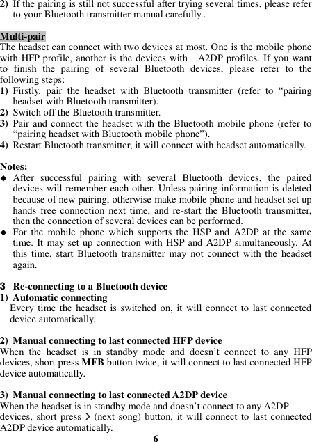 2) If the pairing is still not successful after trying several times, please refer to your Bluetooth transmitter manual carefully..  Multi-pair The headset can connect with two devices at most. One is the mobile phone with HFP profile, another is the devices with    A2DP profiles. If you want to  finish  the  pairing  of  several  Bluetooth  devices,  please  refer  to  the following steps: 1) Firstly,  pair  the  headset  with  Bluetooth  transmitter  (refer  to  “pairing headset with Bluetooth transmitter). 2) Switch off the Bluetooth transmitter. 3) Pair and connect the  headset with the Bluetooth mobile phone (refer to “pairing headset with Bluetooth mobile phone”). 4) Restart Bluetooth transmitter, it will connect with headset automatically.  Notes:  After  successful  pairing  with  several  Bluetooth  devices,  the  paired devices will remember each other. Unless pairing information is deleted because of new pairing, otherwise make mobile phone and headset set up hands  free connection next time,  and re-start the Bluetooth transmitter, then the connection of several devices can be performed.  For  the  mobile phone which  supports  the  HSP  and  A2DP at  the  same time. It  may set up connection with HSP and A2DP simultaneously. At this time, start  Bluetooth  transmitter  may  not  connect with the headset again.  3  Re-connecting to a Bluetooth device 1) Automatic connecting Every time the  headset  is switched  on, it will connect to  last connected device automatically.  2) Manual connecting to last connected HFP device When  the  headset  is  in  standby  mode  and  doesn’t  connect  to  any  HFP devices, short press MFB button twice, it will connect to last connected HFP device automatically.  3) Manual connecting to last connected A2DP device When the headset is in standby mode and doesn’t connect to any A2DP devices, short  press  &gt;&gt;&gt;&gt; (next song) button, it will connect to  last connected A2DP device automatically.  6 