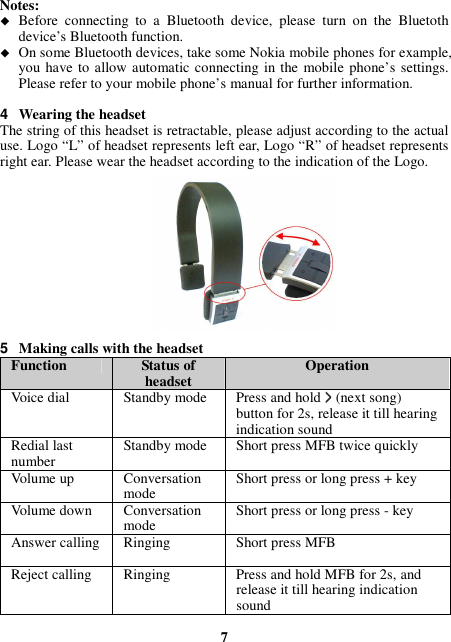 Notes:  Before  connecting  to  a  Bluetooth  device,  please  turn  on  the  Bluetoth device’s Bluetooth function.  On some Bluetooth devices, take some Nokia mobile phones for example, you have to allow automatic connecting in the  mobile phone’s settings. Please refer to your mobile phone’s manual for further information.  4  Wearing the headset The string of this headset is retractable, please adjust according to the actual use. Logo “L” of headset represents left ear, Logo “R” of headset represents right ear. Please wear the headset according to the indication of the Logo.            5  Making calls with the headset Function  Status of headset  Operation Voice dial  Standby mode  Press and hold &gt;&gt;&gt;&gt; (next song) button for 2s, release it till hearing indication sound Redial last number  Standby mode  Short press MFB twice quickly Volume up  Conversation mode  Short press or long press + key Volume down  Conversation mode  Short press or long press - key Answer calling Ringing  Short press MFB Reject calling  Ringing    Press and hold MFB for 2s, and release it till hearing indication sound  7 