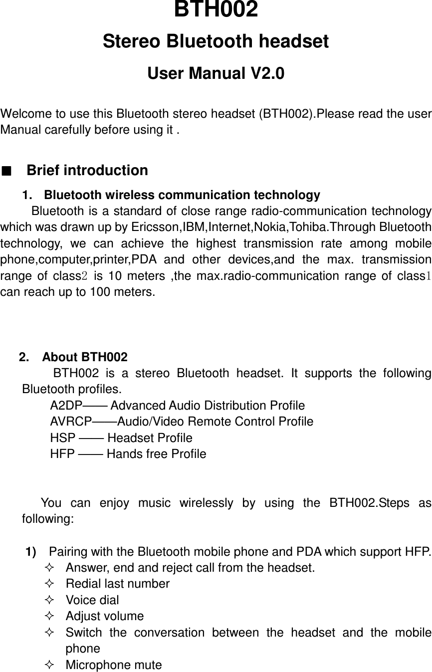  BTH002 Stereo Bluetooth headset User Manual V2.0  Welcome to use this Bluetooth stereo headset (BTH002).Please read the user Manual carefully before using it .  ■■■■   Brief introduction 1.  Bluetooth wireless communication technology       Bluetooth is a standard of close range radio-communication technology which was drawn up by Ericsson,IBM,Internet,Nokia,Tohiba.Through Bluetooth technology,  we  can  achieve  the  highest  transmission  rate  among  mobile phone,computer,printer,PDA  and  other  devices,and  the  max.  transmission range  of  class2 is  10  meters  ,the  max.radio-communication  range  of  class1 can reach up to 100 meters.    2.    About BTH002           BTH002  is  a  stereo  Bluetooth  headset.  It  supports  the  following Bluetooth profiles.           A2DP—— Advanced Audio Distribution Profile AVRCP——Audio/Video Remote Control Profile HSP —— Headset Profile   HFP —— Hands free Profile           You  can  enjoy  music  wirelessly  by  using  the  BTH002.Steps  as following:  1)    Pairing with the Bluetooth mobile phone and PDA which support HFP.   Answer, end and reject call from the headset.   Redial last number   Voice dial   Adjust volume   Switch  the  conversation  between  the  headset  and  the  mobile phone     Microphone mute 