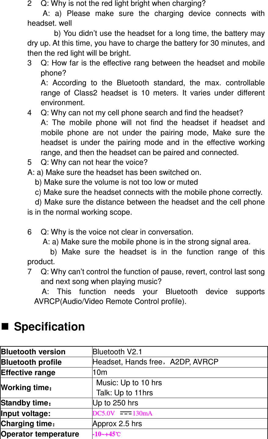 2  Q: Why is not the red light bright when charging? A:  a)  Please  make  sure  the  charging  device  connects  with headset. well   b) You didn’t use the headset for a long time, the battery may dry up. At this time, you have to charge the battery for 30 minutes, and then the red light will be bright. 3  Q: How far is the effective rang between the headset and mobile phone? A:  According  to  the  Bluetooth  standard,  the  max.  controllable range  of  Class2  headset  is  10  meters.  It  varies  under  different environment. 4  Q: Why can not my cell phone search and find the headset? A:  The  mobile  phone  will  not  find  the  headset  if  headset  and mobile  phone  are  not  under  the  pairing  mode,  Make  sure  the headset  is  under  the  pairing  mode  and  in  the  effective  working range, and then the headset can be paired and connected. 5  Q: Why can not hear the voice? A: a) Make sure the headset has been switched on.     b) Make sure the volume is not too low or muted c) Make sure the headset connects with the mobile phone correctly. d) Make sure the distance between the headset and the cell phone is in the normal working scope.  6  Q: Why is the voice not clear in conversation.   A: a) Make sure the mobile phone is in the strong signal area. b)  Make  sure  the  headset  is  in  the  function  range  of  this product. 7  Q: Why can’t control the function of pause, revert, control last song and next song when playing music? A:  This  function  needs  your  Bluetooth  device  supports AVRCP(Audio/Video Remote Control profile).   Specification  Bluetooth version  Bluetooth V2.1 Bluetooth profile  Headset, Hands free，A2DP, AVRCP Effective range  10m Working time：：：： Music: Up to 10 hrs Talk: Up to 11hrs Standby time：：：： Up to 250 hrs Input voltage:  DC5.0V  130mA Charging time：：：： Approx 2.5 hrs Operator temperature  -10~+45℃℃℃℃ 