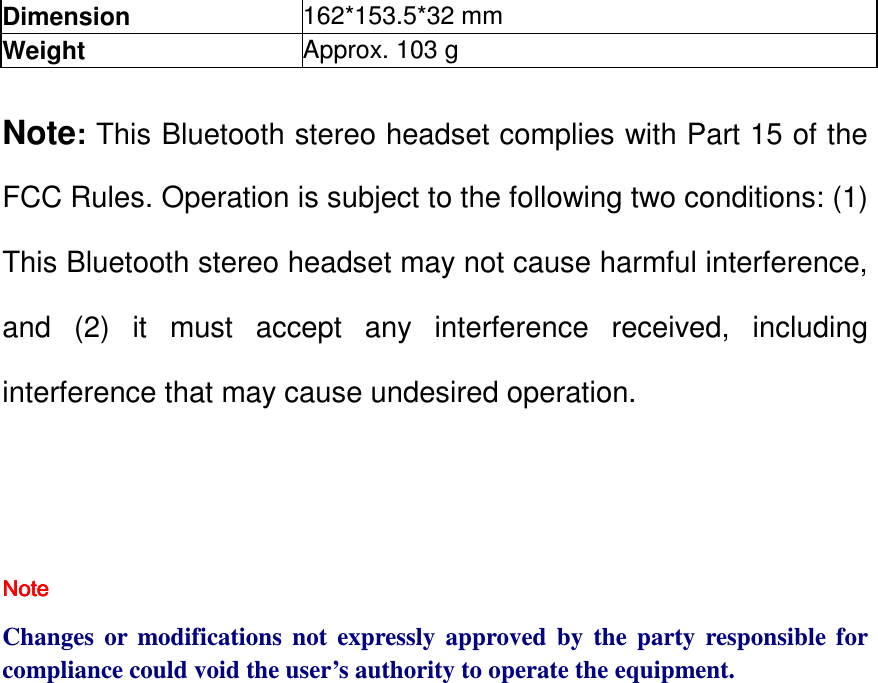 Dimension  162*153.5*32 mm Weight   Approx. 103 g  Note: This Bluetooth stereo headset complies with Part 15 of the FCC Rules. Operation is subject to the following two conditions: (1) This Bluetooth stereo headset may not cause harmful interference, and  (2)  it  must  accept  any  interference  received,  including interference that may cause undesired operation.   NoteNoteNoteNote         Changes  or  modifications  not  expressly  approved  by  the  party  responsible  for compliance could void the user’s authority to operate the equipment. 