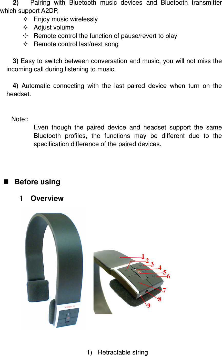  2)   Pairing  with  Bluetooth  music  devices  and  Bluetooth  transmitter which support A2DP,   Enjoy music wirelessly   Adjust volume   Remote control the function of pause/revert to play   Remote control last/next song  3) Easy to switch between conversation and music, you will not miss the incoming call during listening to music.  4)  Automatic  connecting  with  the  last  paired  device  when  turn  on  the headset.   Note::   Even  though  the  paired  device  and  headset  support  the  same Bluetooth  profiles,  the  functions  may  be  different  due  to  the specification difference of the paired devices.     Before using 1  Overview                                                                                              1)  Retractable string 