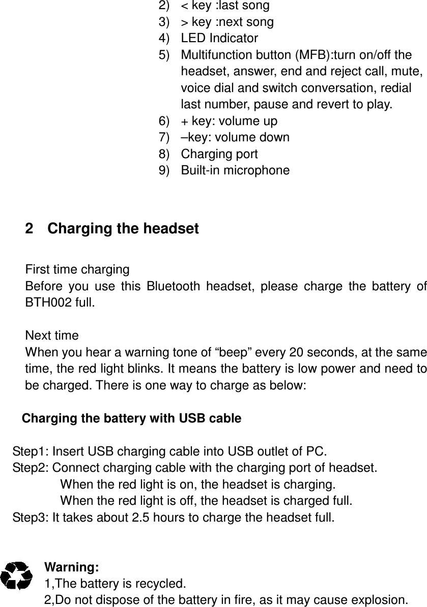 2)  &lt; key :last song 3)  &gt; key :next song 4)  LED Indicator   5)  Multifunction button (MFB):turn on/off the headset, answer, end and reject call, mute, voice dial and switch conversation, redial last number, pause and revert to play.   6)  + key: volume up 7)  –key: volume down 8)  Charging port 9)  Built-in microphone   2  Charging the headset  First time charging Before  you  use  this  Bluetooth  headset,  please  charge  the  battery  of BTH002 full.  Next time When you hear a warning tone of “beep” every 20 seconds, at the same time, the red light blinks. It means the battery is low power and need to be charged. There is one way to charge as below:  Charging the battery with USB cable  Step1: Insert USB charging cable into USB outlet of PC. Step2: Connect charging cable with the charging port of headset. When the red light is on, the headset is charging. When the red light is off, the headset is charged full. Step3: It takes about 2.5 hours to charge the headset full.   Warning:   1,The battery is recycled. 2,Do not dispose of the battery in fire, as it may cause explosion.        