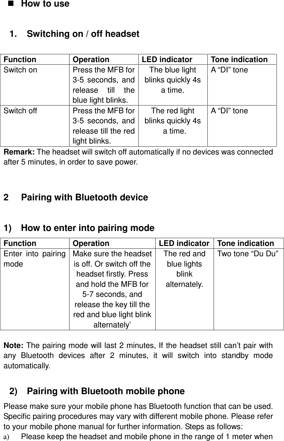  How to use  1.  Switching on / off headset  Function  Operation  LED indicator  Tone indication Switch on    Press the MFB for 3-5  seconds,  and release  till  the blue light blinks. The blue light blinks quickly 4s  a time. A “DI” tone Switch off    Press the MFB for 3-5  seconds,  and release till the red light blinks. The red light blinks quickly 4s   a time. A “DI” tone Remark: The headset will switch off automatically if no devices was connected after 5 minutes, in order to save power.   2  Pairing with Bluetooth device  1)  How to enter into pairing mode Function  Operation  LED indicator  Tone indication Enter  into  pairing mode   Make sure the headset is off. Or switch off the headset firstly. Press and hold the MFB for 5-7 seconds, and release the key till the red and blue light blink alternately’ The red and blue lights blink alternately. Two tone “Du Du”  Note: The pairing mode will last 2 minutes, If the headset still can’t pair with any  Bluetooth  devices  after  2  minutes,  it  will  switch  into  standby  mode automatically.  2)  Pairing with Bluetooth mobile phone Please make sure your mobile phone has Bluetooth function that can be used. Specific pairing procedures may vary with different mobile phone. Please refer to your mobile phone manual for further information. Steps as follows: a)  Please keep the headset and mobile phone in the range of 1 meter when 