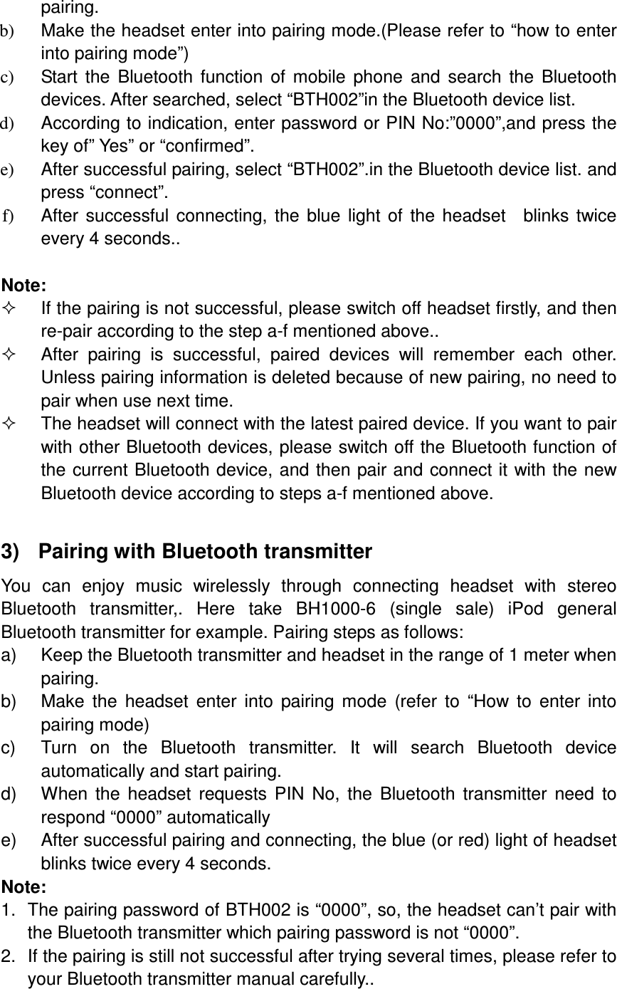 pairing. b)  Make the headset enter into pairing mode.(Please refer to “how to enter into pairing mode”) c)  Start  the  Bluetooth  function  of  mobile  phone  and  search  the  Bluetooth devices. After searched, select “BTH002”in the Bluetooth device list. d)  According to indication, enter password or PIN No:”0000”,and press the key of” Yes” or “confirmed”. e)  After successful pairing, select “BTH002”.in the Bluetooth device list. and press “connect”. f)  After  successful  connecting,  the  blue  light  of  the  headset    blinks  twice every 4 seconds..  Note:   If the pairing is not successful, please switch off headset firstly, and then re-pair according to the step a-f mentioned above..   After  pairing  is  successful,  paired  devices  will  remember  each  other. Unless pairing information is deleted because of new pairing, no need to pair when use next time.   The headset will connect with the latest paired device. If you want to pair with other Bluetooth devices, please switch off the Bluetooth function of the current Bluetooth device, and then pair and connect it  with the new Bluetooth device according to steps a-f mentioned above.  3)   Pairing with Bluetooth transmitter You  can  enjoy  music  wirelessly  through  connecting  headset  with  stereo Bluetooth  transmitter,.  Here  take  BH1000-6  (single  sale)  iPod  general Bluetooth transmitter for example. Pairing steps as follows: a)  Keep the Bluetooth transmitter and headset in the range of 1 meter when pairing. b)  Make  the  headset  enter  into  pairing  mode  (refer  to  “How  to  enter  into pairing mode) c)  Turn  on  the  Bluetooth  transmitter.  It  will  search  Bluetooth  device automatically and start pairing. d)  When  the  headset  requests  PIN  No,  the  Bluetooth  transmitter  need  to respond “0000” automatically e)  After successful pairing and connecting, the blue (or red) light of headset blinks twice every 4 seconds. Note:   1.  The pairing password of BTH002 is “0000”, so, the headset can’t pair with the Bluetooth transmitter which pairing password is not “0000”. 2.  If the pairing is still not successful after trying several times, please refer to your Bluetooth transmitter manual carefully..  