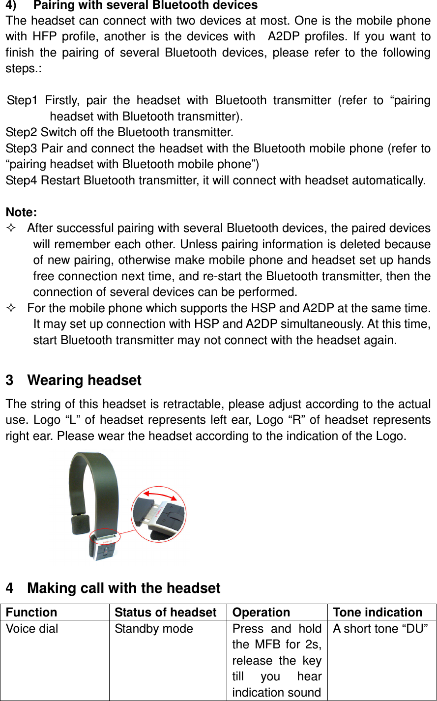 4)  Pairing with several Bluetooth devices The headset can connect with two devices at most. One is the mobile phone with  HFP  profile,  another  is  the  devices  with    A2DP  profiles.  If  you  want  to finish  the  pairing  of  several  Bluetooth  devices,  please  refer  to  the  following steps.:  Step1  Firstly,  pair  the  headset  with  Bluetooth  transmitter  (refer  to  “pairing headset with Bluetooth transmitter). Step2 Switch off the Bluetooth transmitter. Step3 Pair and connect the headset with the Bluetooth mobile phone (refer to “pairing headset with Bluetooth mobile phone”) Step4 Restart Bluetooth transmitter, it will connect with headset automatically.  Note:   After successful pairing with several Bluetooth devices, the paired devices will remember each other. Unless pairing information is deleted because of new pairing, otherwise make mobile phone and headset set up hands free connection next time, and re-start the Bluetooth transmitter, then the connection of several devices can be performed.   For the mobile phone which supports the HSP and A2DP at the same time. It may set up connection with HSP and A2DP simultaneously. At this time, start Bluetooth transmitter may not connect with the headset again.  3  Wearing headset The string of this headset is retractable, please adjust according to the actual use. Logo “L” of headset represents left ear, Logo “R” of headset represents right ear. Please wear the headset according to the indication of the Logo.  4  Making call with the headset Function  Status of headset  Operation  Tone indication Voice dial  Standby mode  Press  and  hold the  MFB  for  2s, release  the  key till  you  hear indication sound A short tone “DU” 