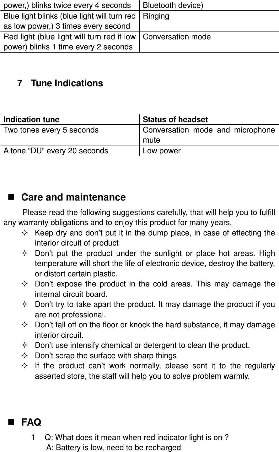 power,) blinks twice every 4 seconds  Bluetooth device) Blue light blinks (blue light will turn red as low power,) 3 times every second Ringing Red light (blue light will turn red if low power) blinks 1 time every 2 seconds Conversation mode   7  Tune Indications    Indication tune  Status of headset Two tones every 5 seconds  Conversation  mode  and  microphone mute A tone “DU” every 20 seconds  Low power     Care and maintenance Please read the following suggestions carefully, that will help you to fulfill any warranty obligations and to enjoy this product for many years.   Keep dry and don’t put it in the dump place, in case of effecting the interior circuit of product   Don’t  put  the  product  under  the  sunlight  or  place  hot  areas.  High temperature will short the life of electronic device, destroy the battery, or distort certain plastic.   Don’t  expose  the  product  in  the  cold  areas.  This  may  damage  the internal circuit board.   Don’t try to take apart the product. It may damage the product if you are not professional.   Don’t fall off on the floor or knock the hard substance, it may damage interior circuit.   Don’t use intensify chemical or detergent to clean the product.   Don’t scrap the surface with sharp things   If  the  product  can’t  work  normally,  please  sent  it  to  the  regularly asserted store, the staff will help you to solve problem warmly.     FAQ 1  Q: What does it mean when red indicator light is on ? A: Battery is low, need to be recharged   