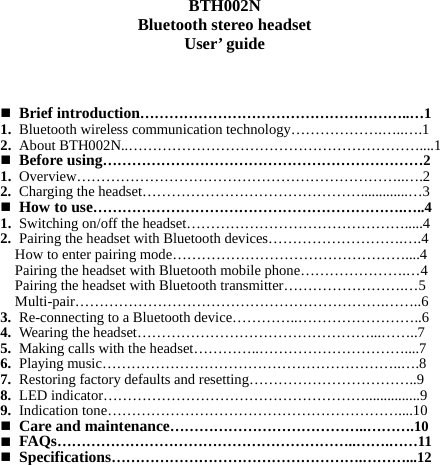   BTH002N Bluetooth stereo headset User’ guide       Brief introduction………………………………………………..…1 1. Bluetooth wireless communication technology……………….…..….1 2. About BTH002N..……………………………………………………....1  Before using…………………………………………………………2 1. Overview…………………………………………………………..….2 2. Charging the headset……………………………………….............…3  How to use……………………………………………………….…..4 1. Switching on/off the headset……………………………………….....4 2. Pairing the headset with Bluetooth devices……………………….….4 How to enter pairing mode…………………………………………....4 Pairing the headset with Bluetooth mobile phone………………….…4 Pairing the headset with Bluetooth transmitter…………………….…5 Multi-pair……………………………………………………….……..6 3. Re-connecting to a Bluetooth device…………..……………………..6 4. Wearing the headset…………………………………………...……..7 5. Making calls with the headset…………..…………………………....7 6. Playing music……………………………………………………..….8 7. Restoring factory defaults and resetting……………………………..9 8. LED indicator………………………………………………...............9 9. Indication tone……………………………………………………....10  Care and maintenance…………………………………..……….10  FAQs……………………………………………………..…….……11  Specifications…………………………………………….………...12          