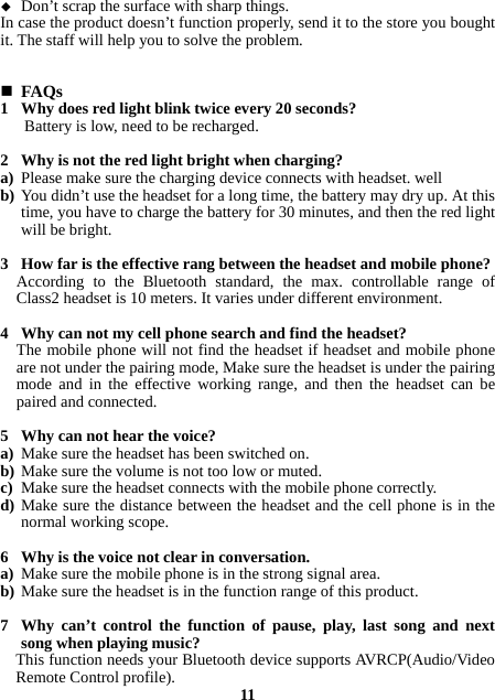  Don’t scrap the surface with sharp things. In case the product doesn’t function properly, send it to the store you bought it. The staff will help you to solve the problem.    FAQs 1 Why does red light blink twice every 20 seconds? Battery is low, need to be recharged.  2 Why is not the red light bright when charging? a) Please make sure the charging device connects with headset. well b) You didn’t use the headset for a long time, the battery may dry up. At this time, you have to charge the battery for 30 minutes, and then the red light will be bright.  3 How far is the effective rang between the headset and mobile phone? According to the Bluetooth standard, the max. controllable range of Class2 headset is 10 meters. It varies under different environment.  4 Why can not my cell phone search and find the headset? The mobile phone will not find the headset if headset and mobile phone are not under the pairing mode, Make sure the headset is under the pairing mode and in the effective working range, and then the headset can be paired and connected.  5 Why can not hear the voice? a) Make sure the headset has been switched on. b) Make sure the volume is not too low or muted. c) Make sure the headset connects with the mobile phone correctly. d) Make sure the distance between the headset and the cell phone is in the normal working scope.  6 Why is the voice not clear in conversation.   a) Make sure the mobile phone is in the strong signal area. b) Make sure the headset is in the function range of this product.  7 Why can’t control the function of pause, play, last song and next song when playing music? This function needs your Bluetooth device supports AVRCP(Audio/Video Remote Control profile). 11 