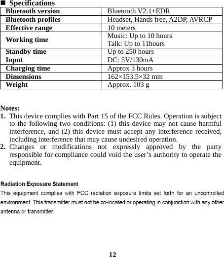  Specifications Bluetooth version Bluetooth V2.1+EDRBluetooth profiles Headset, Hands free, A2DP, AVRCPEffective range10 metersWorking time  Music: Up to 10 hoursTalk: Up to 11hoursStandby time  Up to 250 hoursInput  DC: 5V/130mACharging time  Approx 3 hoursDimensions  162×153.5×32 mmWeight   Approx. 103 g  Notes: 1. This device complies with Part 15 of the FCC Rules. Operation is subject to the following two conditions: (1) this device may not cause harmful interference, and (2) this device must accept any interference received, including interference that may cause undesired operation. 2. Changes or modifications not expressly approved by the party responsible for compliance could void the user’s authority to operate the equipment.             12                            