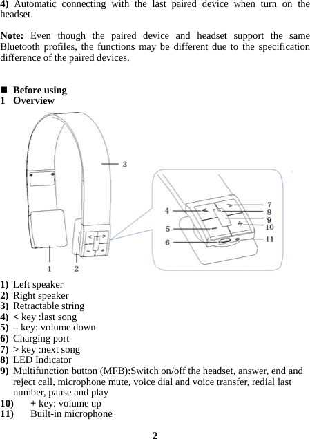 4) Automatic connecting with the last paired device when turn on the headset.  Note:  Even though the paired device and headset support the same Bluetooth profiles, the functions may be different due to the specification difference of the paired devices.    Before using 1 Overview                 1) Left speaker 2) Right speaker 3) Retractable string 4) &lt; key :last song   5) – key: volume down   6) Charging port 7) &gt; key :next song 8) LED Indicator   9) Multifunction button (MFB):Switch on/off the headset, answer, end and reject call, microphone mute, voice dial and voice transfer, redial last number, pause and play   10) + key: volume up 11) Built-in microphone  2 