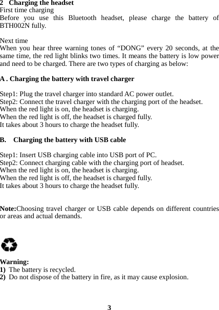 2 Charging the headset First time charging Before you use this Bluetooth headset, please charge the battery of BTH002N fully.  Next time When you hear three warning tones of “DONG” every 20 seconds, at the same time, the red light blinks two times. It means the battery is low power and need to be charged. There are two types of charging as below:  A . Charging the battery with travel charger  Step1: Plug the travel charger into standard AC power outlet. Step2: Connect the travel charger with the charging port of the headset. When the red light is on, the headset is charging. When the red light is off, the headset is charged fully. It takes about 3 hours to charge the headset fully.  B.    Charging the battery with USB cable  Step1: Insert USB charging cable into USB port of PC. Step2: Connect charging cable with the charging port of headset. When the red light is on, the headset is charging. When the red light is off, the headset is charged fully. It takes about 3 hours to charge the headset fully.   Note:Choosing travel charger or USB cable depends on different countries or areas and actual demands.      Warning:  1) The battery is recycled. 2) Do not dispose of the battery in fire, as it may cause explosion.    3 