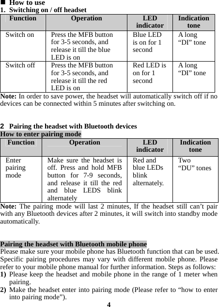  How to use 1. Switching on / off headset Function  Operation LED indicator  Indication tone Switch on    Press the MFBbutton for 3-5 seconds, and release it till the blue LED is onBlue LED is on for 1 second A long “DI” tone Switch off    Press the MFB button for 3-5 seconds, and release it till the red LED is onRed LED is on for 1 second Along“DI” tone Note: In order to save power, the headset will automatically switch off if no devices can be connected within 5 minutes after switching on.   2  Pairing the headset with Bluetooth devices How to enter pairing mode Function  Operation LED indicator  Indication tone Enter pairing mode  Make sure the headset isoff. Press and hold MFB button for 7-9 seconds, and release it till the red and blue LEDS blink alternatelyRed and blue LEDs blink alternately. Two  “DU” tonesNote: The pairing mode will last 2 minutes, If the headset still can’t pair with any Bluetooth devices after 2 minutes, it will switch into standby mode automatically.   Pairing the headset with Bluetooth mobile phone Please make sure your mobile phone has Bluetooth function that can be used. Specific pairing procedures may vary with different mobile phone. Please refer to your mobile phone manual for further information. Steps as follows: 1) Please keep the headset and mobile phone in the range of 1 meter when pairing. 2) Make the headset enter into pairing mode (Please refer to “how to enter into pairing mode”).  4 