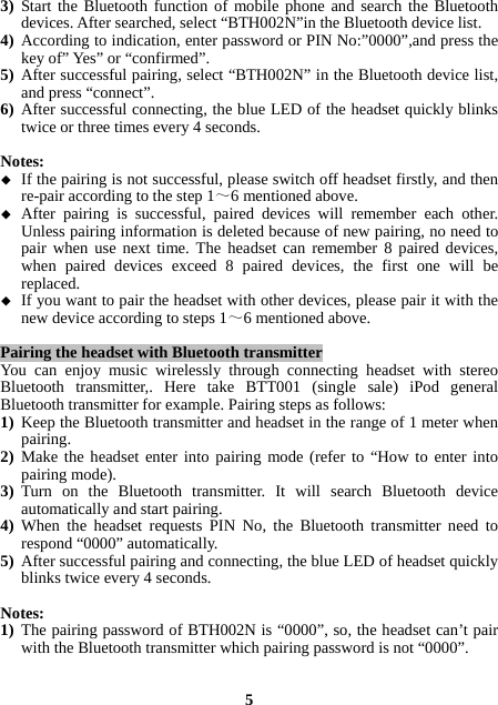 3) Start the Bluetooth function of mobile phone and search the Bluetooth devices. After searched, select “BTH002N”in the Bluetooth device list. 4) According to indication, enter password or PIN No:”0000”,and press the key of” Yes” or “confirmed”. 5) After successful pairing, select “BTH002N” in the Bluetooth device list, and press “connect”. 6) After successful connecting, the blue LED of the headset quickly blinks twice or three times every 4 seconds.  Notes:  If the pairing is not successful, please switch off headset firstly, and then re-pair according to the step 1～6 mentioned above.  After pairing is successful, paired devices will remember each other. Unless pairing information is deleted because of new pairing, no need to pair when use next time. The headset can remember 8 paired devices, when paired devices exceed 8 paired devices, the first one will be replaced.  If you want to pair the headset with other devices, please pair it with the new device according to steps 1～6 mentioned above.  Pairing the headset with Bluetooth transmitter You can enjoy music wirelessly through connecting headset with stereo Bluetooth transmitter,. Here take BTT001 (single sale) iPod general Bluetooth transmitter for example. Pairing steps as follows: 1) Keep the Bluetooth transmitter and headset in the range of 1 meter when pairing. 2) Make the headset enter into pairing mode (refer to “How to enter into pairing mode). 3) Turn on the Bluetooth transmitter. It will search Bluetooth device automatically and start pairing. 4) When the headset requests PIN No, the Bluetooth transmitter need to respond “0000” automatically. 5) After successful pairing and connecting, the blue LED of headset quickly blinks twice every 4 seconds.  Notes:   1) The pairing password of BTH002N is “0000”, so, the headset can’t pair with the Bluetooth transmitter which pairing password is not “0000”.   5 