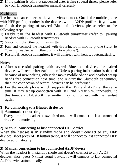 2) If the pairing is still not successful after trying several times, please refer to your Bluetooth transmitter manual carefully..  Multi-pair The headset can connect with two devices at most. One is the mobile phone with HFP profile, another is the devices with   A2DP profiles. If you want to finish the pairing of several Bluetooth devices, please refer to the following steps: 1) Firstly, pair the headset with Bluetooth transmitter (refer to “pairing headset with Bluetooth transmitter). 2) Switch off the Bluetooth transmitter. 3) Pair and connect the headset with the Bluetooth mobile phone (refer to “pairing headset with Bluetooth mobile phone”). 4) Restart Bluetooth transmitter, it will connect with headset automatically.  Notes:  After successful pairing with several Bluetooth devices, the paired devices will remember each other. Unless pairing information is deleted because of new pairing, otherwise make mobile phone and headset set up hands free connection next time, and re-start the Bluetooth transmitter, then the connection of several devices can be performed.  For the mobile phone which supports the HSP and A2DP at the same time. It may set up connection with HSP and A2DP simultaneously. At this time, start Bluetooth transmitter may not connect with the headset again.  3  Re-connecting to a Bluetooth device 1) Automatic connecting Every time the headset is switched on, it will connect to last connected device automatically.  2) Manual connecting to last connected HFP device When the headset is in standby mode and doesn’t connect to any HFP devices, short press MFB button twice, it will connect to last connected HFP device automatically.  3) Manual connecting to last connected A2DP device When the headset is in standby mode and doesn’t connect to any A2DP devices, short press &gt; (next song) button, it will connect to last connected A2DP device automatically.  6 