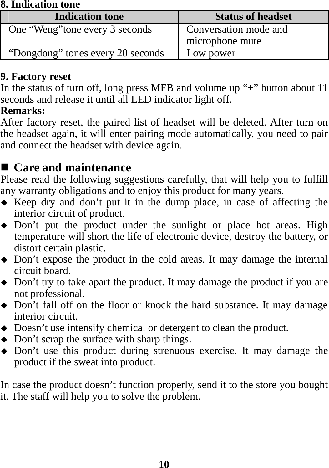 8. Indication tone Indication tone Status of headsetOne “Weng”tone every 3 seconds Conversation mode and microphone mute “Dongdong” tones every 20 seconds Low power 9. Factory reset In the status of turn off, long press MFB and volume up “+” button about 11 seconds and release it until all LED indicator light off. Remarks: After factory reset, the paired list of headset will be deleted. After turn on the headset again, it will enter pairing mode automatically, you need to pair and connect the headset with device again.   Care and maintenance Please read the following suggestions carefully, that will help you to fulfill any warranty obligations and to enjoy this product for many years.  Keep dry and don’t put it in the dump place, in case of affecting the interior circuit of product.  Don’t put the product under the sunlight or place hot areas. High temperature will short the life of electronic device, destroy the battery, or distort certain plastic.  Don’t expose the product in the cold areas. It may damage the internal circuit board.  Don’t try to take apart the product. It may damage the product if you are not professional.  Don’t fall off on the floor or knock the hard substance. It may damage interior circuit.  Doesn’t use intensify chemical or detergent to clean the product.  Don’t scrap the surface with sharp things.  Don’t use this product during strenuous exercise. It may damage the product if the sweat into product.  In case the product doesn’t function properly, send it to the store you bought it. The staff will help you to solve the problem.      10 