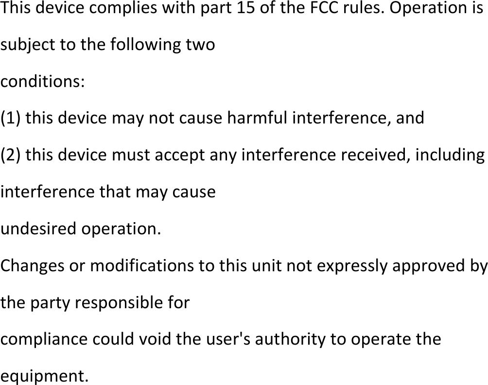 Thisdevicecomplieswithpart15oftheFCCrules.Operationissubjecttothefollowingtwoconditions:(1)thisdevicemaynotcauseharmfulinterference,and(2)thisdevicemustacceptanyinterferencereceived,includinginterferencethatmaycauseundesiredoperation.Changesormodificationstothisunitnotexpresslyapprovedbythepartyresponsibleforcompliancecouldvoidtheuser&apos;sauthoritytooperatetheequipment.  