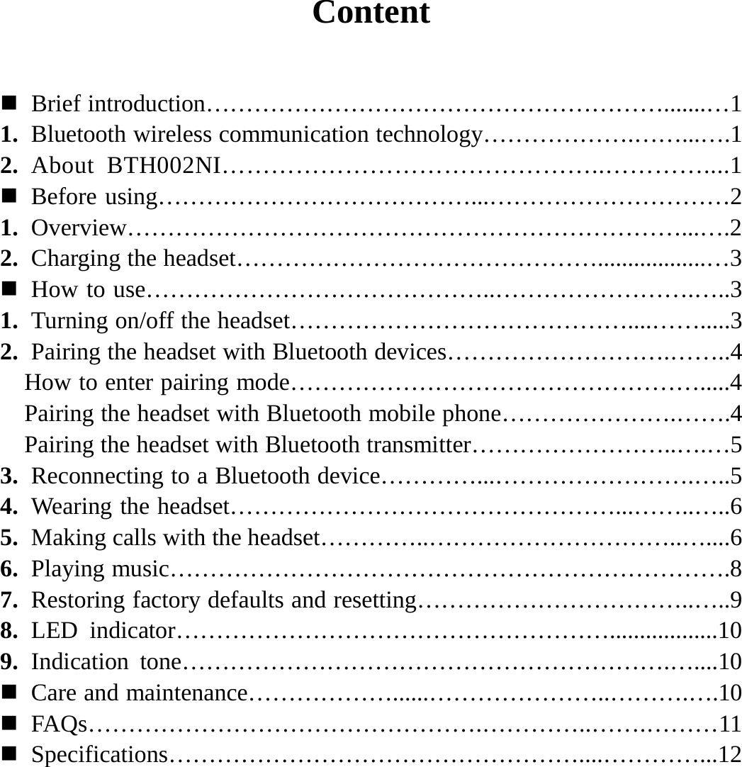  Content    Brief introduction………………………………………………….......…1 1. Bluetooth wireless communication technology……………….……...….1 2. About BTH002NI………………………………………..…………....1  Before using…………………………………...…………………………2 1. Overview……………………………………………………………...….2 2. Charging the headset………………………………………..................…3  How to use……………………………………..…………………….…..3 1. Turning on/off the headset……………………………………....…….....3 2. Pairing the headset with Bluetooth devices……………………….……..4 How to enter pairing mode…………………………………………….....4 Pairing the headset with Bluetooth mobile phone………………….…….4 Pairing the headset with Bluetooth transmitter……………………..….…5 3. Reconnecting to a Bluetooth device…………...…………………….…..5 4. Wearing the headset…………………………………………...……..…..6 5. Making calls with the headset…………..…………………………..…....6 6. Playing music…………………………………………………………….8 7. Restoring factory defaults and resetting……………………………..…..9 8. LED indicator………………………………………………..................10 9. Indication tone…………………………………………………….…....10  Care and maintenance………………......…………………..……….….10  FAQs………………………………………….…………..…….………11  Specifications……………………………………………....…………...12           