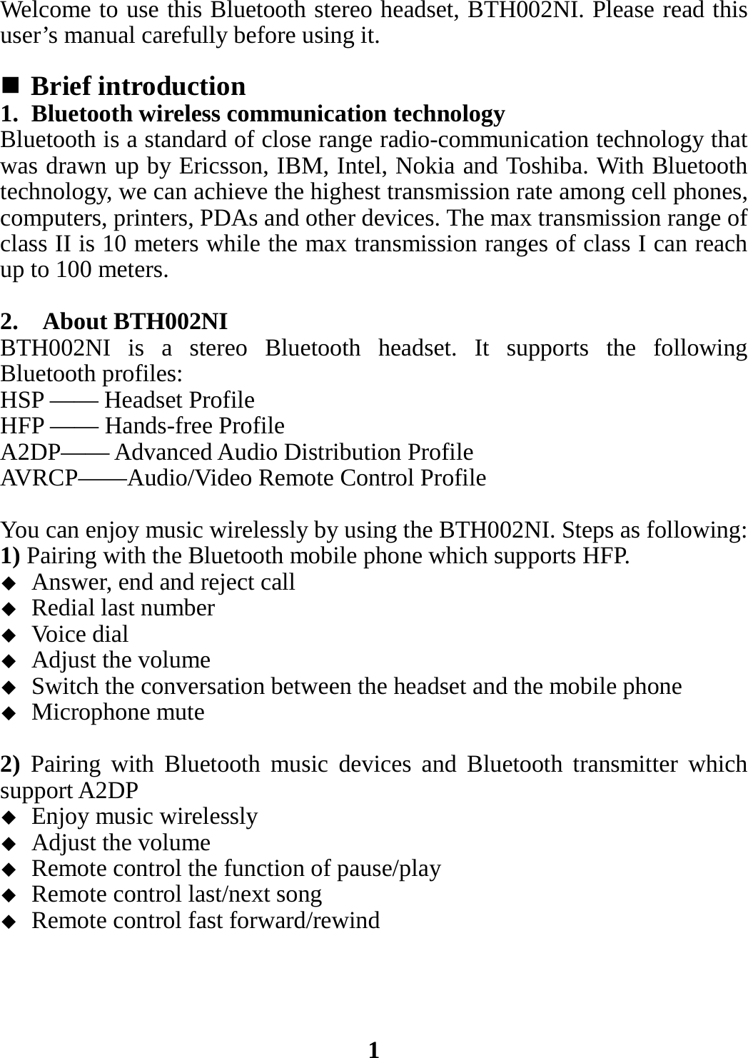 Welcome to use this Bluetooth stereo headset, BTH002NI. Please read this user’s manual carefully before using it.   Brief introduction 1. Bluetooth wireless communication technology Bluetooth is a standard of close range radio-communication technology that was drawn up by Ericsson, IBM, Intel, Nokia and Toshiba. With Bluetooth technology, we can achieve the highest transmission rate among cell phones, computers, printers, PDAs and other devices. The max transmission range of class II is 10 meters while the max transmission ranges of class I can reach up to 100 meters.  2.  About BTH002NI BTH002NI is a stereo Bluetooth headset. It supports the following Bluetooth profiles: HSP —— Headset Profile HFP —— Hands-free Profile   A2DP—— Advanced Audio Distribution Profile AVRCP——Audio/Video Remote Control Profile  You can enjoy music wirelessly by using the BTH002NI. Steps as following: 1) Pairing with the Bluetooth mobile phone which supports HFP.  Answer, end and reject call  Redial last number  Voice dial  Adjust the volume  Switch the conversation between the headset and the mobile phone    Microphone mute  2) Pairing with Bluetooth music devices and Bluetooth transmitter which support A2DP  Enjoy music wirelessly  Adjust the volume  Remote control the function of pause/play  Remote control last/next song  Remote control fast forward/rewind     1 