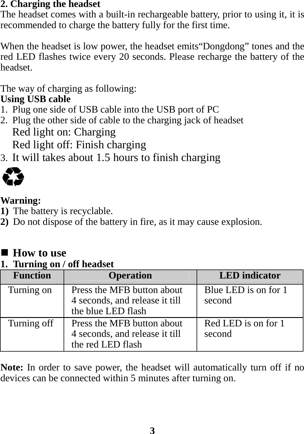 2. Charging the headset The headset comes with a built-in rechargeable battery, prior to using it, it is recommended to charge the battery fully for the first time.  When the headset is low power, the headset emits“Dongdong” tones and the red LED flashes twice every 20 seconds. Please recharge the battery of the headset.  The way of charging as following: Using USB cable 1. Plug one side of USB cable into the USB port of PC   2. Plug the other side of cable to the charging jack of headset Red light on: Charging Red light off: Finish charging 3. It will takes about 1.5 hours to finish charging    Warning:  1) The battery is recyclable. 2) Do not dispose of the battery in fire, as it may cause explosion.    How to use 1. Turning on / off headset Function  Operation LED indicatorTurning on    Press the MFB button about 4 seconds, and release it till the blue LED flash Blue LED is on for 1 second Turning off    Press the MFB button about 4 seconds, and release it till the red LED flash Red LED is on for 1 second  Note: In order to save power, the headset will automatically turn off if no devices can be connected within 5 minutes after turning on.     3 