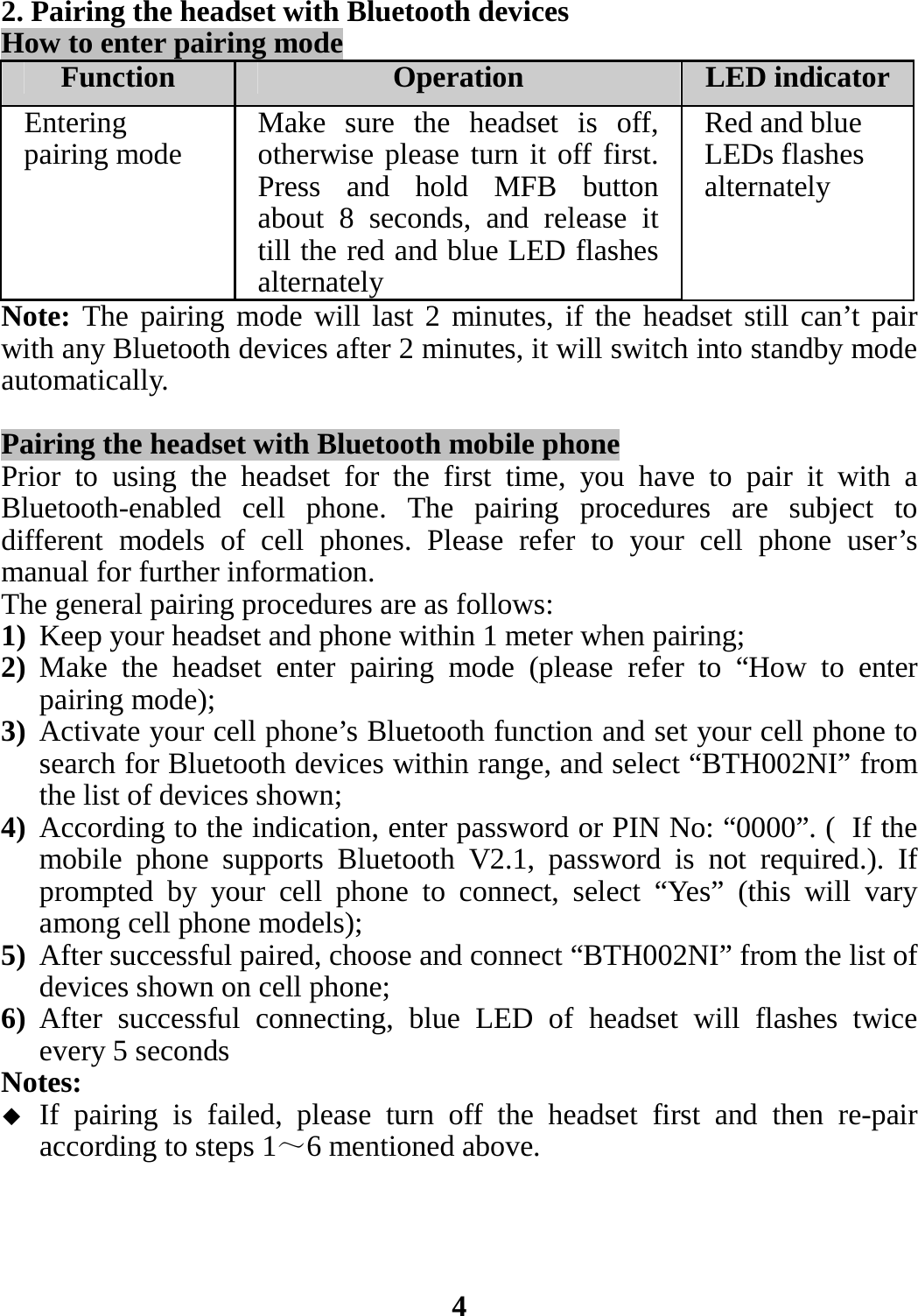 2. Pairing the headset with Bluetooth devices How to enter pairing mode Function  Operation LED indicatorEntering pairing mode    Make sure the headset is off, otherwise please turn it off first. Press and hold MFB button about 8 seconds, and release it till the red and blue LED flashes alternatelyRed and blue LEDs flashes alternately Note: The pairing mode will last 2 minutes, if the headset still can’t pair with any Bluetooth devices after 2 minutes, it will switch into standby mode automatically.  Pairing the headset with Bluetooth mobile phone Prior to using the headset for the first time, you have to pair it with a Bluetooth-enabled cell phone. The pairing procedures are subject to different models of cell phones. Please refer to your cell phone user’s manual for further information.   The general pairing procedures are as follows: 1) Keep your headset and phone within 1 meter when pairing; 2) Make the headset enter pairing mode (please refer to “How to enter pairing mode); 3) Activate your cell phone’s Bluetooth function and set your cell phone to search for Bluetooth devices within range, and select “BTH002NI” from the list of devices shown; 4) According to the indication, enter password or PIN No: “0000”. ( If the mobile phone supports Bluetooth V2.1, password is not required.). If prompted by your cell phone to connect, select “Yes” (this will vary among cell phone models); 5) After successful paired, choose and connect “BTH002NI” from the list of devices shown on cell phone; 6) After successful connecting, blue LED of headset will flashes twice every 5 seconds   Notes:  If pairing is failed, please turn off the headset first and then re-pair according to steps 1～6 mentioned above.     4 