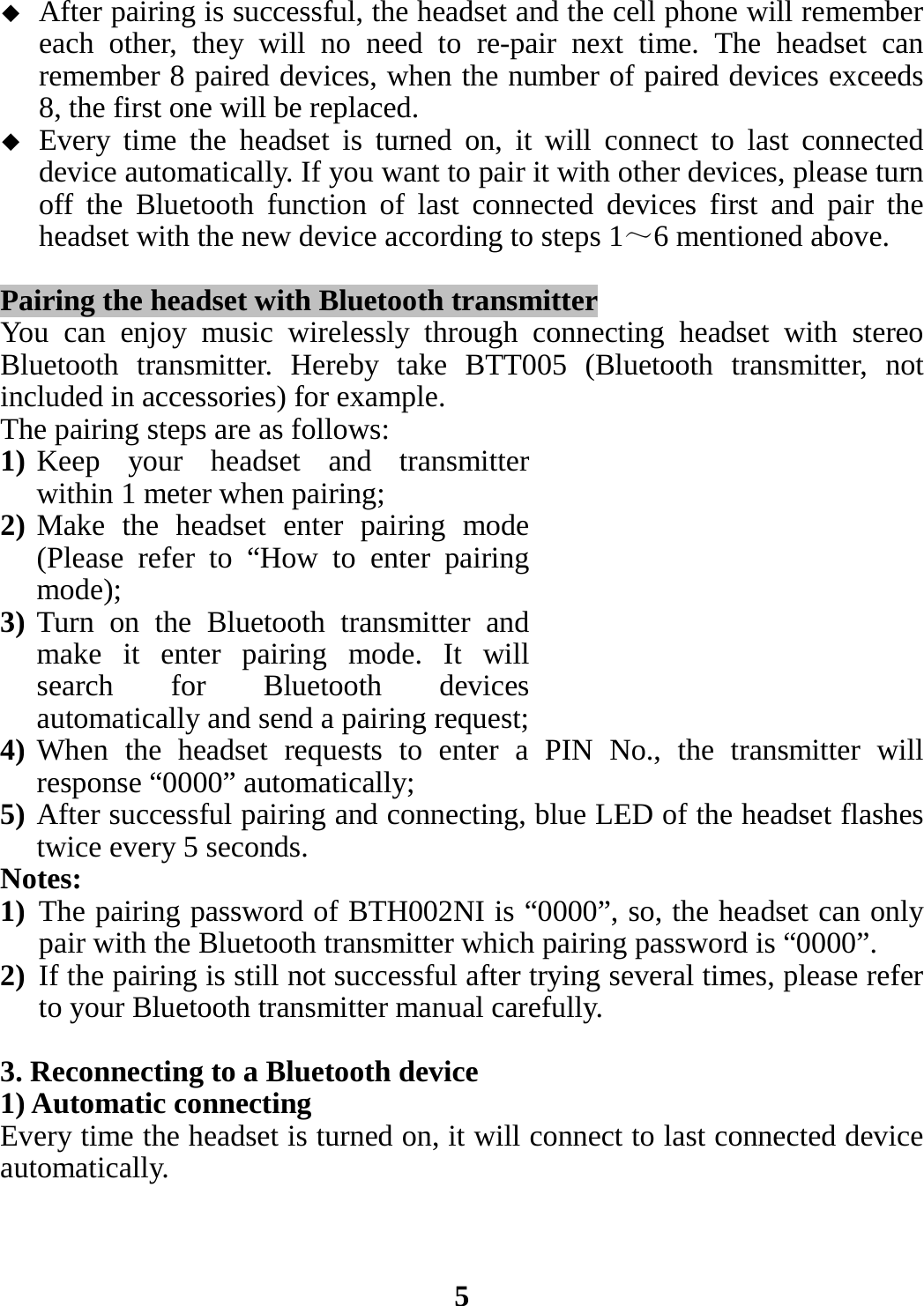  After pairing is successful, the headset and the cell phone will remember each other, they will no need to re-pair next time. The headset can remember 8 paired devices, when the number of paired devices exceeds 8, the first one will be replaced.  Every time the headset is turned on, it will connect to last connected device automatically. If you want to pair it with other devices, please turn off the Bluetooth function of last connected devices first and pair the headset with the new device according to steps 1～6 mentioned above.  Pairing the headset with Bluetooth transmitter You can enjoy music wirelessly through connecting headset with stereo Bluetooth transmitter. Hereby take BTT005 (Bluetooth transmitter, not included in accessories) for example.   The pairing steps are as follows: 1) Keep your headset and transmitter within 1 meter when pairing; 2) Make the headset enter pairing mode (Please refer to “How to enter pairing mode); 3) Turn on the Bluetooth transmitter and make it enter pairing mode. It will search for Bluetooth devices automatically and send a pairing request; 4) When the headset requests to enter a PIN No., the transmitter will response “0000” automatically; 5) After successful pairing and connecting, blue LED of the headset flashes twice every 5 seconds. Notes:   1) The pairing password of BTH002NI is “0000”, so, the headset can only pair with the Bluetooth transmitter which pairing password is “0000”. 2) If the pairing is still not successful after trying several times, please refer to your Bluetooth transmitter manual carefully.  3. Reconnecting to a Bluetooth device 1) Automatic connecting Every time the headset is turned on, it will connect to last connected device automatically.    5 