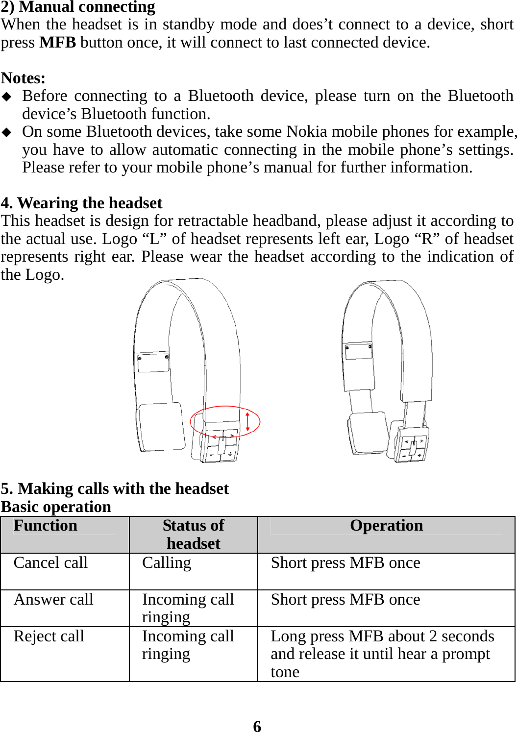 2) Manual connecting When the headset is in standby mode and does’t connect to a device, short press MFB button once, it will connect to last connected device.  Notes:  Before connecting to a Bluetooth device, please turn on the Bluetooth device’s Bluetooth function.  On some Bluetooth devices, take some Nokia mobile phones for example, you have to allow automatic connecting in the mobile phone’s settings. Please refer to your mobile phone’s manual for further information.  4. Wearing the headset This headset is design for retractable headband, please adjust it according to the actual use. Logo “L” of headset represents left ear, Logo “R” of headset represents right ear. Please wear the headset according to the indication of the Logo.            5. Making calls with the headset Basic operation Function  Status of headset Operation Cancel call  Calling Short press MFB once Answer call  Incoming call ringing Short press MFB once Reject call  Incoming call ringing  Long press MFB about 2 seconds and release it until hear a prompt tone   6 