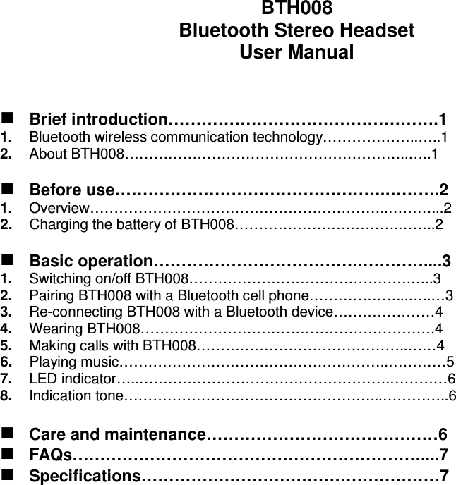   BTH008 Bluetooth Stereo Headset User Manual    Brief introduction………………………………………….1 1.  Bluetooth wireless communication technology………………..…..1 2.  About BTH008…………………………………………………..…..1   Before use………………………………………….……….2 1.  Overview……………………………………………………..………...2 2.  Charging the battery of BTH008…………………………….……..2   Basic operation……………………………….…………....3 1.  Switching on/off BTH008……………………………………….…..3 2.  Pairing BTH008 with a Bluetooth cell phone………………...…..…3 3.  Re-connecting BTH008 with a Bluetooth device…………………4 4.  Wearing BTH008…………………………………………………….4 5.  Making calls with BTH008……………………………………..……4 6.  Playing music………………………………………………..…………5 7.  LED indicator…..…………………………………………….…………6 8.  Indication tone……………………………………………...…………..6   Care and maintenance……………………………………6  FAQs………………………………………………………....7  Specifications………………………………………………7  