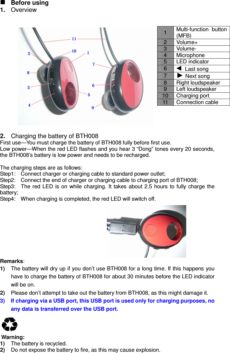   Before using 1.  Overview     2.  Charging the battery of BTH008 First use—You must charge the battery of BTH008 fully before first use. Low power—When the red LED flashes and you hear 3 “Dong” tones every 20 seconds, the BTH008’s battery is low power and needs to be recharged.  The charging steps are as follows: Step1:    Connect charger or charging cable to standard power outlet; Step2:    Connect the end of charger or charging cable to charging port of BTH008; Step3:    The  red LED  is on  while charging. It  takes about  2.5 hours  to fully charge the battery; Step4:    When charging is completed, the red LED will switch off.         Remarks: 1)  The battery will dry up if you don’t use BTH008 for a long time. If this happens you have to charge the battery of BTH008 for about 30 minutes before the LED indicator will be on. 2)  Please don’t attempt to take out the battery from BTH008, as this might damage it. 3)  If charging via a USB port, this USB port is used only for charging purposes, no any data is transferred over the USB port.    Warning: 1)  The battery is recycled. 2)  Do not expose the battery to fire, as this may cause explosion. 1  Multi-function button (MFB) 2  Volume+ 3  Volume- 4  Microphone 5  LED indicator 6    Last song 7    Next song 8  Right loudspeaker 9  Left loudspeaker 10  Charging port 11  Connection cable 