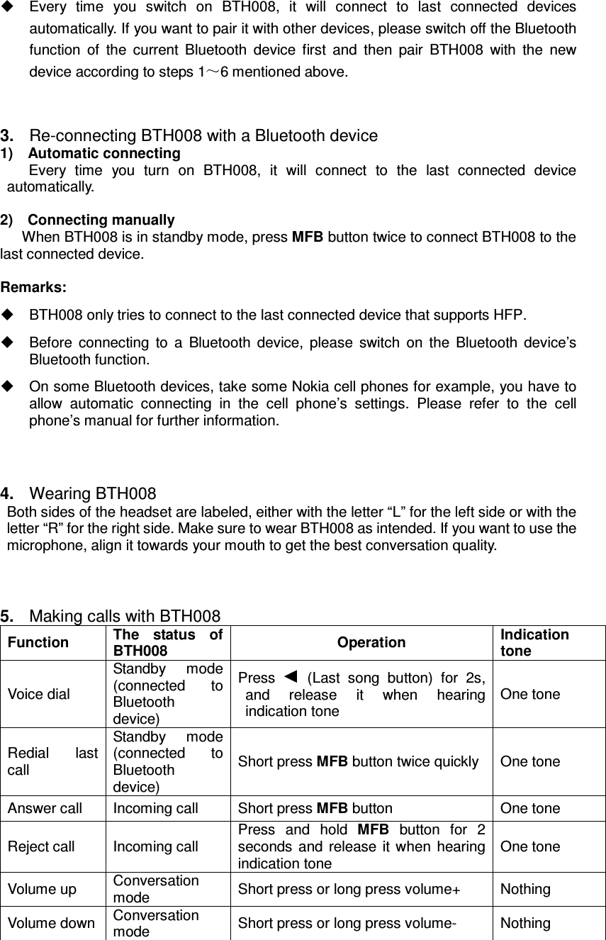   Every  time  you  switch  on  BTH008,  it  will  connect  to  last  connected  devices automatically. If you want to pair it with other devices, please switch off the Bluetooth function  of  the  current  Bluetooth  device  first  and  then  pair  BTH008  with  the  new device according to steps 1 6 mentioned above.   3.  Re-connecting BTH008 with a Bluetooth device 1)    Automatic connecting Every  time  you  turn  on  BTH008,  it  will  connect  to  the  last  connected  device automatically.  2)    Connecting manually When BTH008 is in standby mode, press MFB button twice to connect BTH008 to the last connected device.  Remarks:   BTH008 only tries to connect to the last connected device that supports HFP.   Before  connecting  to  a  Bluetooth  device,  please  switch  on  the  Bluetooth  device’s Bluetooth function.  On some Bluetooth devices, take some Nokia cell phones for example, you have to allow  automatic  connecting  in  the  cell  phone’s  settings.  Please  refer  to  the  cell phone’s manual for further information. 4.  Wearing BTH008 Both sides of the headset are labeled, either with the letter “L” for the left side or with the letter “R” for the right side. Make sure to wear BTH008 as intended. If you want to use the microphone, align it towards your mouth to get the best conversation quality.    5.  Making calls with BTH008 Function  The  status  of BTH008  Operation  Indication tone Voice dial Standby  mode (connected  to Bluetooth device) Press   (Last  song  button)  for  2s, and  release  it  when  hearing indication tone One tone Redial  last call Standby  mode (connected  to Bluetooth device) Short press MFB button twice quickly  One tone Answer call  Incoming call  Short press MFB button  One tone Reject call  Incoming call Press  and  hold  MFB  button  for  2 seconds  and  release it when  hearing indication tone One tone Volume up  Conversation mode  Short press or long press volume+  Nothing Volume down Conversation mode  Short press or long press volume-  Nothing 