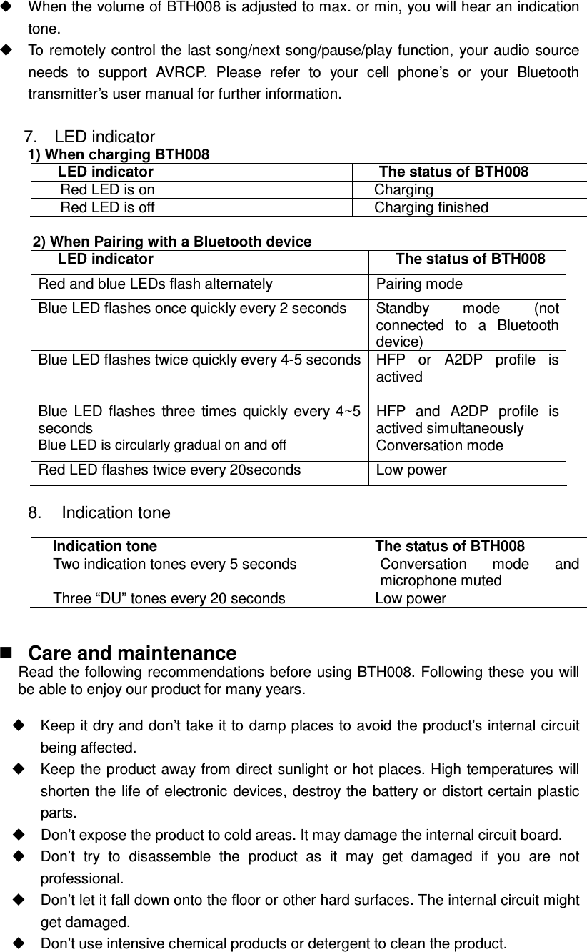   When the volume of BTH008 is adjusted to max. or min, you will hear an indication tone.   To remotely  control the  last song/next song/pause/play function, your audio source needs  to  support  AVRCP.  Please  refer  to  your  cell  phone’s  or  your  Bluetooth transmitter’s user manual for further information.  7.    LED indicator 1) When charging BTH008 LED indicator  The status of BTH008 Red LED is on    Charging   Red LED is off  Charging finished  2) When Pairing with a Bluetooth device LED indicator  The status of BTH008 Red and blue LEDs flash alternately  Pairing mode Blue LED flashes once quickly every 2 seconds  Standby  mode  (not connected  to  a  Bluetooth device) Blue LED flashes twice quickly every 4-5 seconds HFP  or  A2DP  profile  is actived  Blue  LED  flashes  three  times  quickly  every  4~5 seconds HFP  and  A2DP  profile  is actived simultaneously Blue LED is circularly gradual on and off Conversation mode Red LED flashes twice every 20seconds  Low power  8.    Indication tone    Care and maintenance Read the following recommendations before using BTH008. Following these you will be able to enjoy our product for many years.    Keep it dry and don’t take it to damp places to avoid the product’s internal circuit being affected.   Keep the product away from direct sunlight or hot places. High temperatures will shorten the  life  of  electronic devices, destroy the  battery  or  distort certain plastic parts.   Don’t expose the product to cold areas. It may damage the internal circuit board.   Don’t  try  to  disassemble  the  product  as  it  may  get  damaged  if  you  are  not professional.   Don’t let it fall down onto the floor or other hard surfaces. The internal circuit might get damaged.   Don’t use intensive chemical products or detergent to clean the product. Indication tone  The status of BTH008 Two indication tones every 5 seconds  Conversation  mode  and microphone muted Three “DU” tones every 20 seconds  Low power 