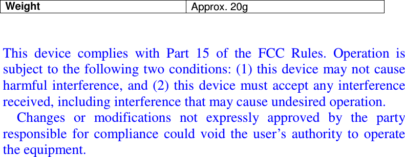 Weight  Approx. 20g   This  device  complies  with  Part  15  of  the  FCC  Rules.  Operation  is subject to the following two conditions: (1) this device may not cause harmful interference, and (2) this device must accept any interference received, including interference that may cause undesired operation.       Changes  or  modifications  not  expressly  approved  by  the  party responsible  for compliance  could  void  the  user’s  authority  to  operate the equipment.  