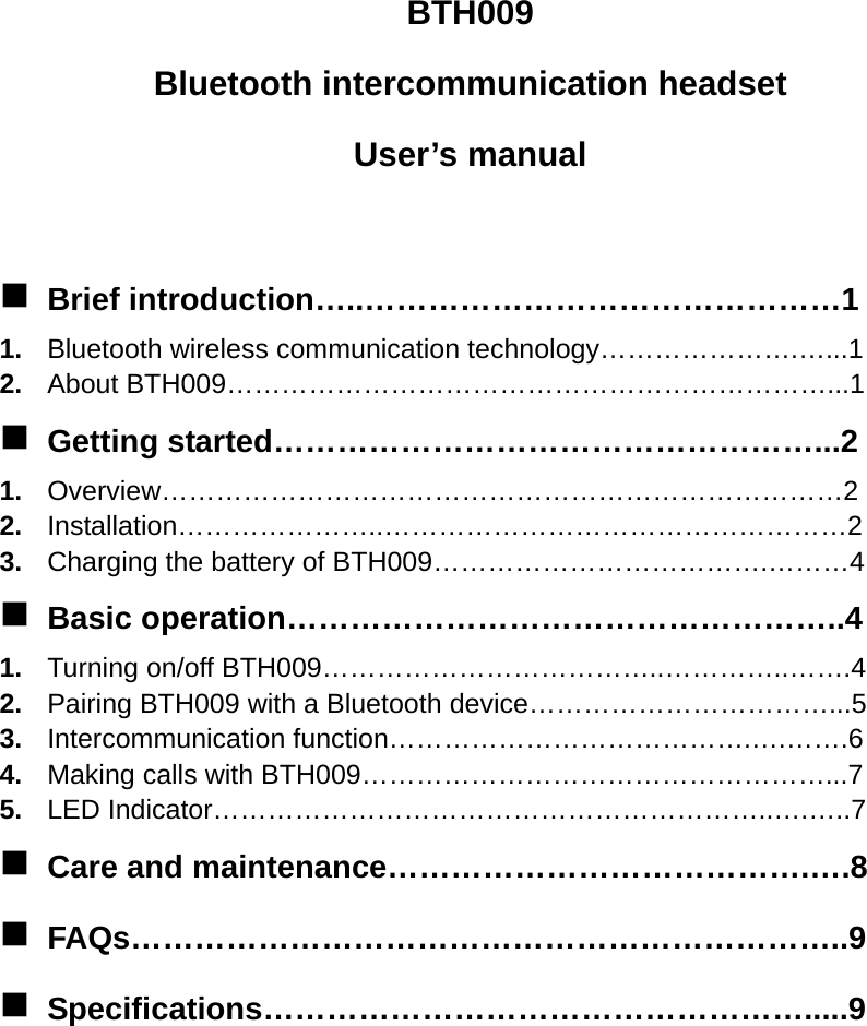 BTH009 Bluetooth intercommunication headset User’s manual   Brief introduction…..………………………………………1 1.  Bluetooth wireless communication technology………………….…...1 2.  About BTH009…………………………………………………………...1  Getting started……………………………………………...2 1.  Overview…………………………………………………………………2 2.  Installation…………………..……………………………………………2 3.  Charging the battery of BTH009……………………………….………4  Basic operation……………………………………………..4 1.  Turning on/off BTH009………………………………..…………..…….4 2.  Pairing BTH009 with a Bluetooth device……………………………...5 3.  Intercommunication function………………………………….….…….6 4.  Making calls with BTH009……………………………………………...7 5.  LED Indicator……………………………………………………..….…..7  Care and maintenance………………………………….….8  FAQs…………………………………………………………..9  Specifications…………………………………………….....9        