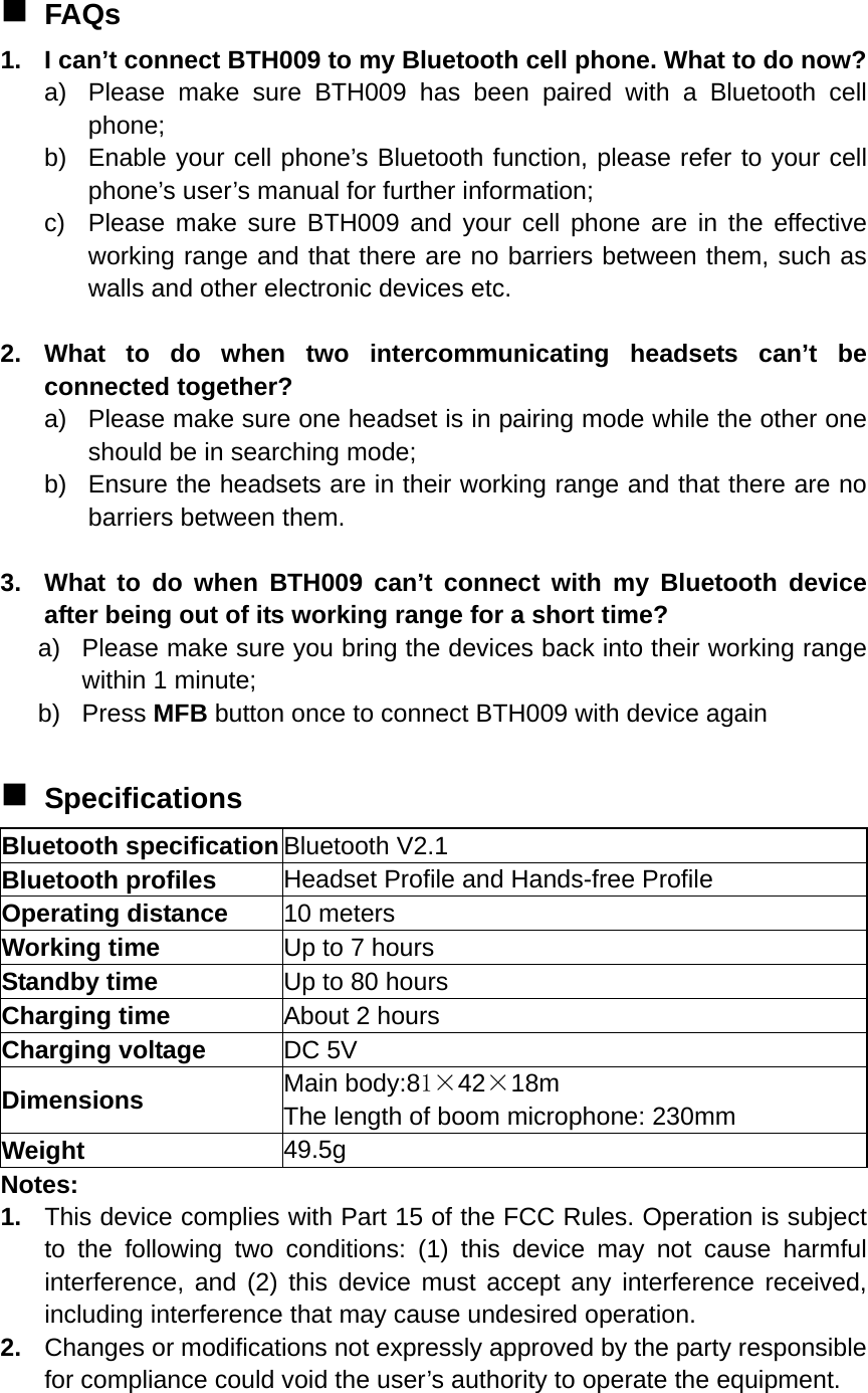  FAQs 1.  I can’t connect BTH009 to my Bluetooth cell phone. What to do now? a)  Please make sure BTH009 has been paired with a Bluetooth cell phone; b)  Enable your cell phone’s Bluetooth function, please refer to your cell phone’s user’s manual for further information; c)  Please make sure BTH009 and your cell phone are in the effective working range and that there are no barriers between them, such as walls and other electronic devices etc.  2. What to do when two intercommunicating headsets can’t be connected together? a)  Please make sure one headset is in pairing mode while the other one should be in searching mode; b)  Ensure the headsets are in their working range and that there are no barriers between them.      3.  What to do when BTH009 can’t connect with my Bluetooth device after being out of its working range for a short time? a)  Please make sure you bring the devices back into their working range within 1 minute; b) Press MFB button once to connect BTH009 with device again     Specifications Bluetooth specification Bluetooth V2.1 Bluetooth profiles  Headset Profile and Hands-free Profile Operating distance  10 meters Working time  Up to 7 hours Standby time  Up to 80 hours Charging time  About 2 hours Charging voltage  DC 5V Dimensions  Main body:81×42×18m The length of boom microphone: 230mm Weight  49.5g Notes: 1.  This device complies with Part 15 of the FCC Rules. Operation is subject to the following two conditions: (1) this device may not cause harmful interference, and (2) this device must accept any interference received, including interference that may cause undesired operation. 2.  Changes or modifications not expressly approved by the party responsible for compliance could void the user’s authority to operate the equipment. 