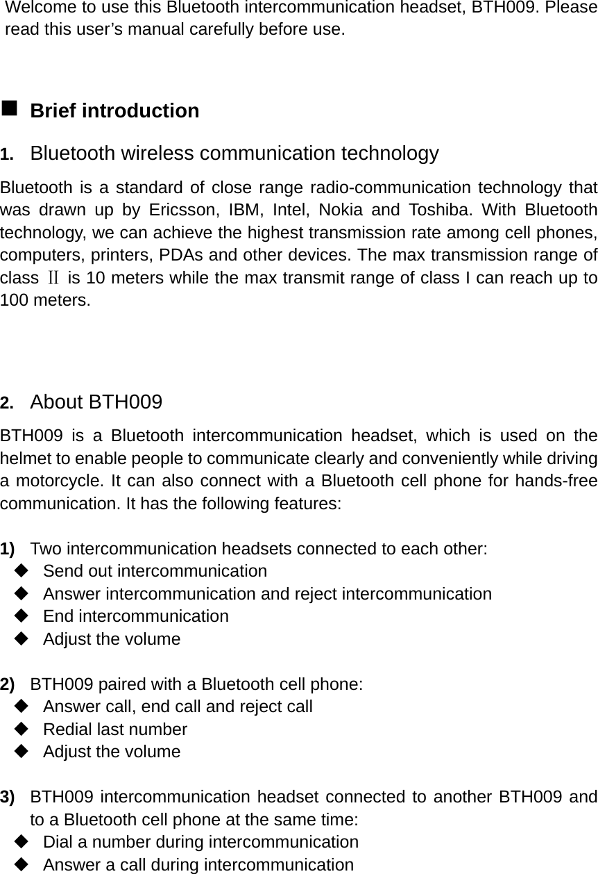  Welcome to use this Bluetooth intercommunication headset, BTH009. Please read this user’s manual carefully before use.   Brief introduction 1.  Bluetooth wireless communication technology Bluetooth is a standard of close range radio-communication technology that was drawn up by Ericsson, IBM, Intel, Nokia and Toshiba. With Bluetooth technology, we can achieve the highest transmission rate among cell phones, computers, printers, PDAs and other devices. The max transmission range of class Ⅱ is 10 meters while the max transmit range of class I can reach up to 100 meters.   2.  About BTH009 BTH009 is a Bluetooth intercommunication headset, which is used on the helmet to enable people to communicate clearly and conveniently while driving a motorcycle. It can also connect with a Bluetooth cell phone for hands-free communication. It has the following features:  1)  Two intercommunication headsets connected to each other:   Send out intercommunication   Answer intercommunication and reject intercommunication  End intercommunication  Adjust the volume  2)  BTH009 paired with a Bluetooth cell phone:   Answer call, end call and reject call   Redial last number  Adjust the volume  3)  BTH009 intercommunication headset connected to another BTH009 and to a Bluetooth cell phone at the same time:   Dial a number during intercommunication   Answer a call during intercommunication    