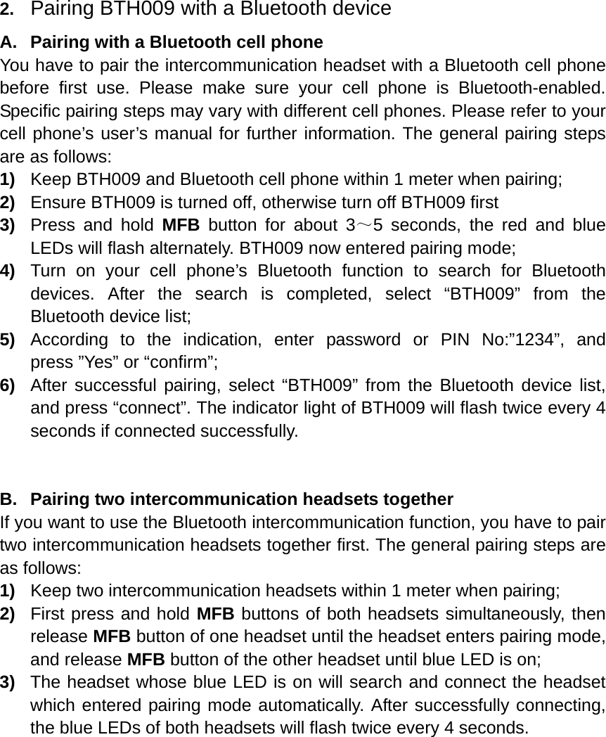  2.  Pairing BTH009 with a Bluetooth device A.  Pairing with a Bluetooth cell phone You have to pair the intercommunication headset with a Bluetooth cell phone before first use. Please make sure your cell phone is Bluetooth-enabled. Specific pairing steps may vary with different cell phones. Please refer to your cell phone’s user’s manual for further information. The general pairing steps are as follows: 1)  Keep BTH009 and Bluetooth cell phone within 1 meter when pairing; 2)  Ensure BTH009 is turned off, otherwise turn off BTH009 first 3)  Press and hold MFB button for about 3～5 seconds, the red and blue LEDs will flash alternately. BTH009 now entered pairing mode; 4)  Turn on your cell phone’s Bluetooth function to search for Bluetooth devices. After the search is completed, select “BTH009” from the Bluetooth device list; 5)  According to the indication, enter password or PIN No:”1234”, and press ”Yes” or “confirm”; 6)  After successful pairing, select “BTH009” from the Bluetooth device list, and press “connect”. The indicator light of BTH009 will flash twice every 4 seconds if connected successfully.   B.  Pairing two intercommunication headsets together If you want to use the Bluetooth intercommunication function, you have to pair two intercommunication headsets together first. The general pairing steps are as follows: 1)  Keep two intercommunication headsets within 1 meter when pairing; 2)  First press and hold MFB buttons of both headsets simultaneously, then release MFB button of one headset until the headset enters pairing mode, and release MFB button of the other headset until blue LED is on; 3)  The headset whose blue LED is on will search and connect the headset which entered pairing mode automatically. After successfully connecting, the blue LEDs of both headsets will flash twice every 4 seconds.           