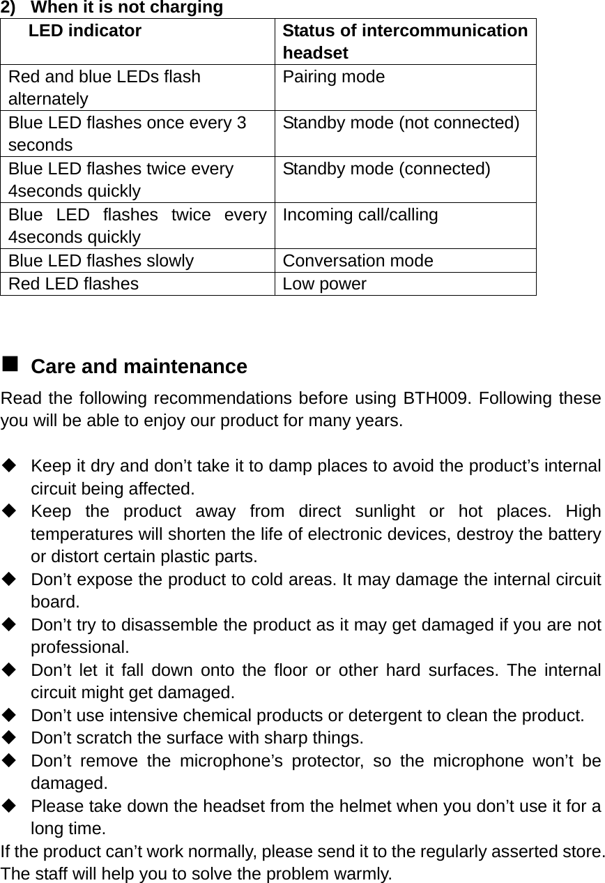  2)  When it is not charging LED indicator  Status of intercommunication headset Red and blue LEDs flash alternately Pairing mode Blue LED flashes once every 3 seconds Standby mode (not connected) Blue LED flashes twice every 4seconds quickly Standby mode (connected) Blue LED flashes twice every 4seconds quickly Incoming call/calling Blue LED flashes slowly  Conversation mode Red LED flashes  Low power    Care and maintenance Read the following recommendations before using BTH009. Following these you will be able to enjoy our product for many years.    Keep it dry and don’t take it to damp places to avoid the product’s internal circuit being affected.  Keep the product away from direct sunlight or hot places. High temperatures will shorten the life of electronic devices, destroy the battery or distort certain plastic parts.   Don’t expose the product to cold areas. It may damage the internal circuit board.   Don’t try to disassemble the product as it may get damaged if you are not professional.   Don’t let it fall down onto the floor or other hard surfaces. The internal circuit might get damaged.   Don’t use intensive chemical products or detergent to clean the product.   Don’t scratch the surface with sharp things.   Don’t remove the microphone’s protector, so the microphone won’t be damaged.   Please take down the headset from the helmet when you don’t use it for a long time. If the product can’t work normally, please send it to the regularly asserted store. The staff will help you to solve the problem warmly.   